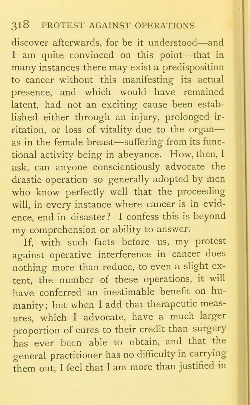 discoA'^er afterwards, for be it understood—and I am quite convinced on this point—that in many instances there may exist a predisposition to cancer without this manifesting its actual presence, and which would have remained latent, had not an exciting cause been estab- lished either through an injury, prolonged ir- ritation, or loss of vitality due to the organ— as in the female breast—suffering from its func- tional activity being in abeyance. How, then, I ask, can anyone conscientiously advocate the drastic operation so generally adopted by men who know perfectly well that the proceeding will, in every instance where cancer is in evid- ence, end in disaster? I confess this is beyond my comprehension or ability to answer. If, with such facts before us, my protest against operative interference in cancer does nothing more than reduce, to even a slight ex- tent, the number of these operations, it will have conferred an inestimable benefit on hu- manity; but when I add that therapeutic meas- ures, which I advocate, have a much larger proportion of cures to their credit than surgery has ever been able to obtain, and that the general practitioner has no difficulty in carrying them out, I feel that I am more than justified in
