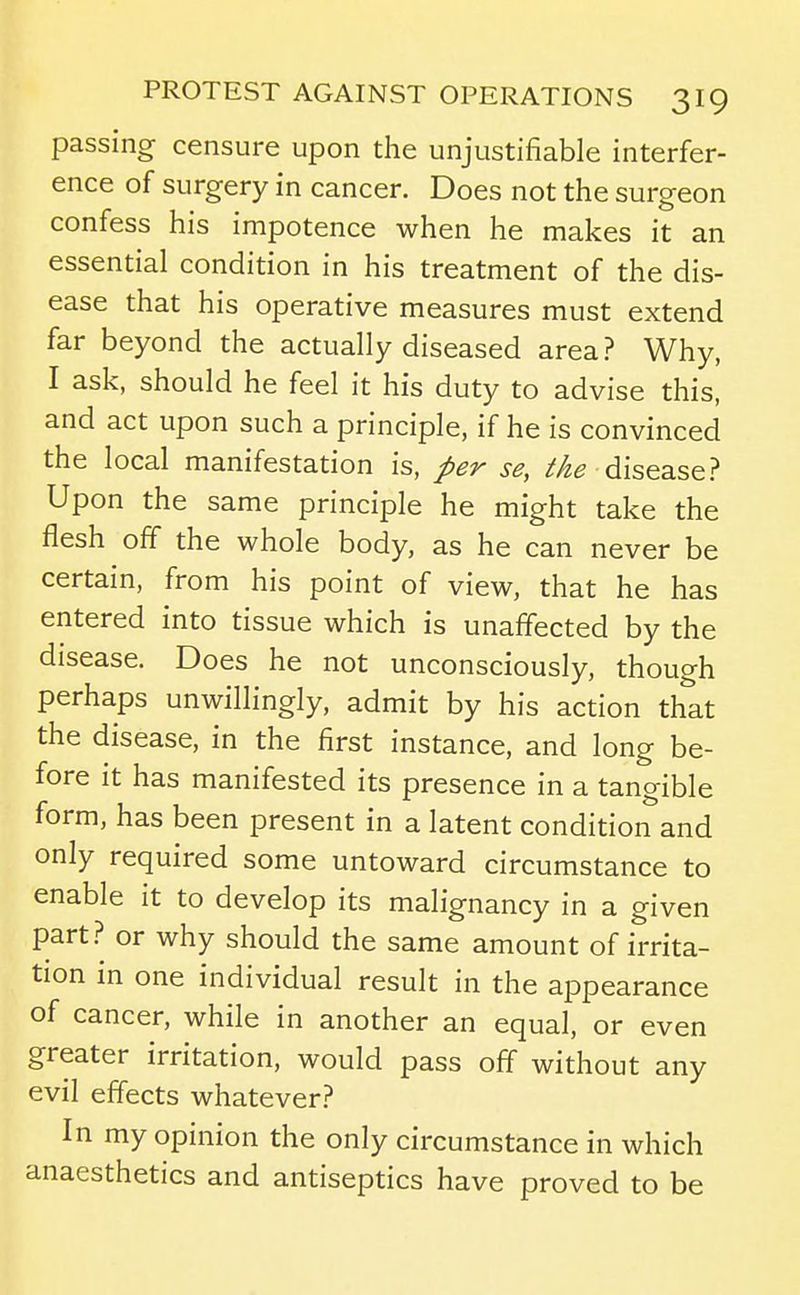 passing censure upon the unjustifiable interfer- ence of surgery in cancer. Does not the surgeon confess his impotence when he makes it an essential condition in his treatment of the dis- ease that his operative measures must extend far beyond the actually diseased area? Why, I ask, should he feel it his duty to advise this, and act upon such a principle, if he is convinced the local manifestation is, per se, //2^ disease? Upon the same principle he might take the flesh off the whole body, as he can never be certain, from his point of view, that he has entered into tissue which is unaffected by the disease. Does he not unconsciously, though perhaps unwillingly, admit by his action that the disease, in the first instance, and long be- fore it has manifested its presence in a tangible form, has been present in a latent condition and only required some untoward circumstance to enable it to develop its malignancy in a given part? or why should the same amount of irrita- tion in one individual result in the appearance of cancer, while in another an equal, or even greater irritation, would pass off without any evil effects whatever? In my opinion the only circumstance in which anaesthetics and antiseptics have proved to be