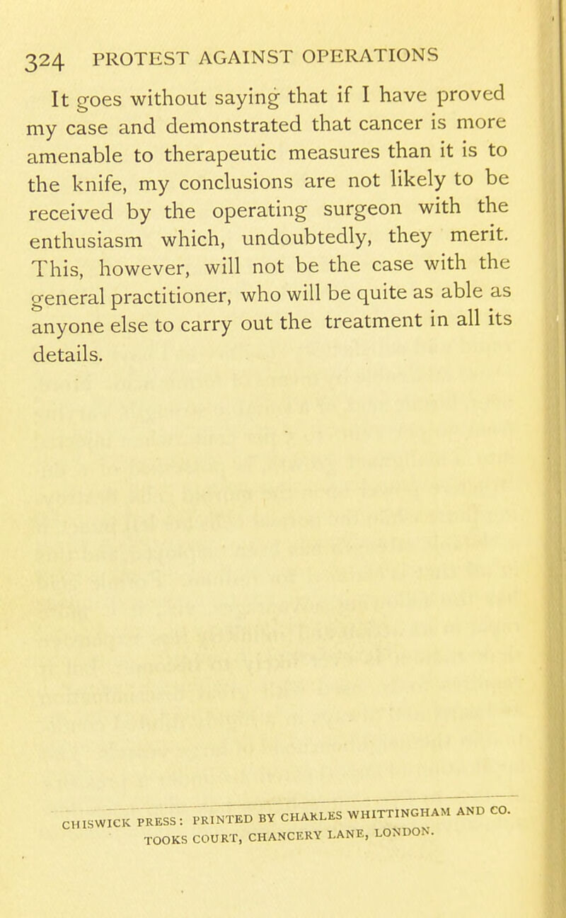 It goes without saying that if I have proved my case and demonstrated that cancer is more amenable to therapeutic measures than it is to the knife, my conclusions are not likely to be received by the operating surgeon with the enthusiasm which, undoubtedly, they merit. This, however, will not be the case with the general practitioner, who will be quite as able as anyone else to carry out the treatment in all its details. cHismcK press: prin^^^^akles whittingham and CO. TOOKS COURT, CHANCERY LANE, LONDON.
