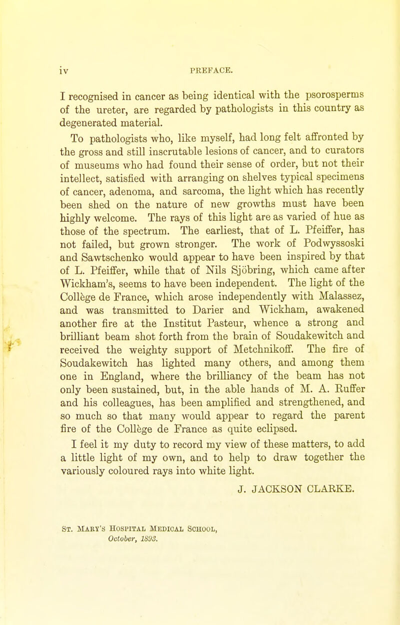 I recognised in cancer as being identical with the psorosperms of the ureter, are regarded by pathologists in this country as degenerated material. To pathologists who, like myself, had long felt affronted by the gross and still inscrutable lesions of cancer, and to curators of museums who had found their sense of order, but not their intellect, satisfied with arranging on shelves typical specimens of cancer, adenoma, and sarcoma, the light which has recently been shed on the nature of new growths must have been highly welcome. The rays of this light are as varied of hue as those of the spectrum. The earliest, that of L. Pfeiffer, has not failed, but grown stronger. The work of Podwyssoski and Sawtschenko would appear to have been inspired by that of L. Pfeiffer, while that of Nils Sjobring, which came after Wickham's, seems to have been independent. The light of the College de France, which arose independently with. Malassez, and was transmitted to Darier and Wickham, awakened another fire at the Institut Pasteur, whence a strong and brilliant beam shot forth from the brain of Soudakewitch and received the weighty support of Metchnikoff. The fire of Soudakewitch has lighted many others, and among them one in England, where the brilliancy of the beam has not only been sustained, but, in the able hands of M. A. Ruffer and his colleagues, has been amplified and strengthened, and so much so that many would appear to regard the parent fire of the College de France as quite eclipsed. I feel it my duty to record my view of these matters, to add a little light of my own, and to help to draw together the variously coloured rays into white light. J. JACKSON CLARKE. St. Mary's Hospital Medical School, October, IS'JS.