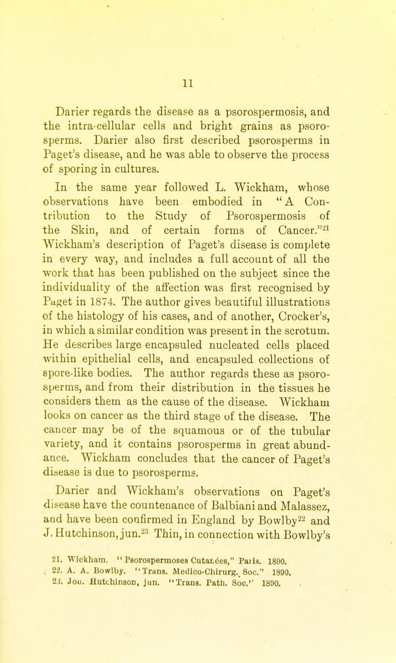 Darier regards the disease as a psorospermosis, and the intra-cellular cells and bright grains as psoro- sperms. Darier also first described psorosperms in Paget's disease, and he was able to observe the process of sporing in cultures. In the same year followed L. Wickham, whose observations have been embodied in  A Con- tribution to the Study of Psorospermosis of the Skin, and of certain forms of Cancer.^^ Wickham's description of Paget's disease is complete in every way, and includes a full account of all the work that has been published on the subject since the individuality of the affection was first recognised by Paget in 1874. The author gives beautiful illustrations of the histology of his cases, and of another, Crocker's, in which a similar condition was present in the scrotum. He describes large encapsuled nucleated cells placed within epithelial cells, and encapsuled collections of spore-like bodies. The author regards these as psoro- sperms, and from their distribution in the tissues he considers them as the cause of the disease. Wickham looks on cancer as the third stage of the disease. The cancer may be of the squamous or of the tubular variety, and it contains psorosperms in great abund- ance. Wickham concludes that the cancer of Paget's disease is due to psorosperms. Darier and Wickham's observations on Paget's disease have the countenance of Balbianiand Malassez, and have been confirmed in England by Bowlby^^ and J. Hutchinson, jun.''^'' Thin, in connection with Bowlby's 21. Wickham.  Paorospermosea Outandes, Patls. 1890. , 22. A. A. Bowlby. Trans. Meiiico-Chirurg._ Soc. 1890. 2<s. Joii. Hutchinson, jun. Trans. Path. Soc.'' 1890.