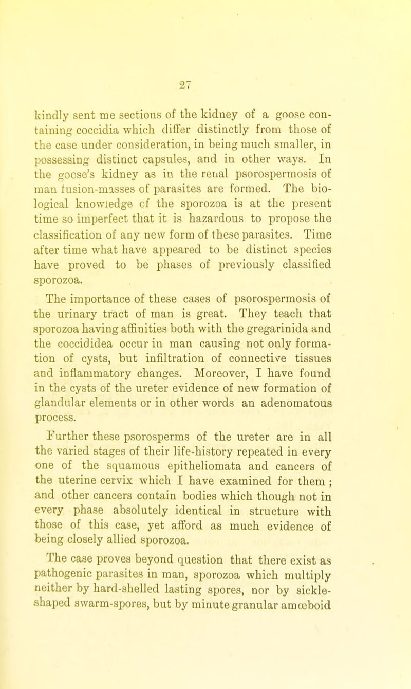 kindly sent me sections of the kidney of a goose con- taining coccidia -which differ distinctly from those of the case under consideration, in being much smaller, in possessing distinct capsules, and in other ways. In the goose's kidney as in the renal psorospermosis of man iusion-masses of parasites are formed. The bio- logical knowledge of the sporozoa is at the present time so imperfect that it is hazardous to propose the classification of any new form of these parasites. Time after time what have appeared to be distinct species have proved to be phases of previously classified sporozoa. The importance of these cases of psorospermosis of the urinary tract of man is great. They teach that sporozoa having affinities both with the gregarinida and the coccididea occur in man causing not only forma- tion of cysts, but infiltration of connective tissues and inflammatory changes. Moreover, I have found in the cysts of the ureter evidence of new formation of glandular elements or in other words an adenomatous process. Further these psorosperms of the ureter are in all the varied stages of their life-history repeated in every one of the squamous epitheliomata and cancers of the uterine cervix which I have examined for them ; and other cancers contain bodies which though not in every phase absolutely identical in structure with those of this case, yet afford as much evidence of being closely allied sporozoa. The case proves beyond question that there exist as pathogenic parasites in man, sporozoa which multiply neither by hard-shelled lasting spores, nor by sickle- shaped swarm-spores, but by minute granular amoeboid