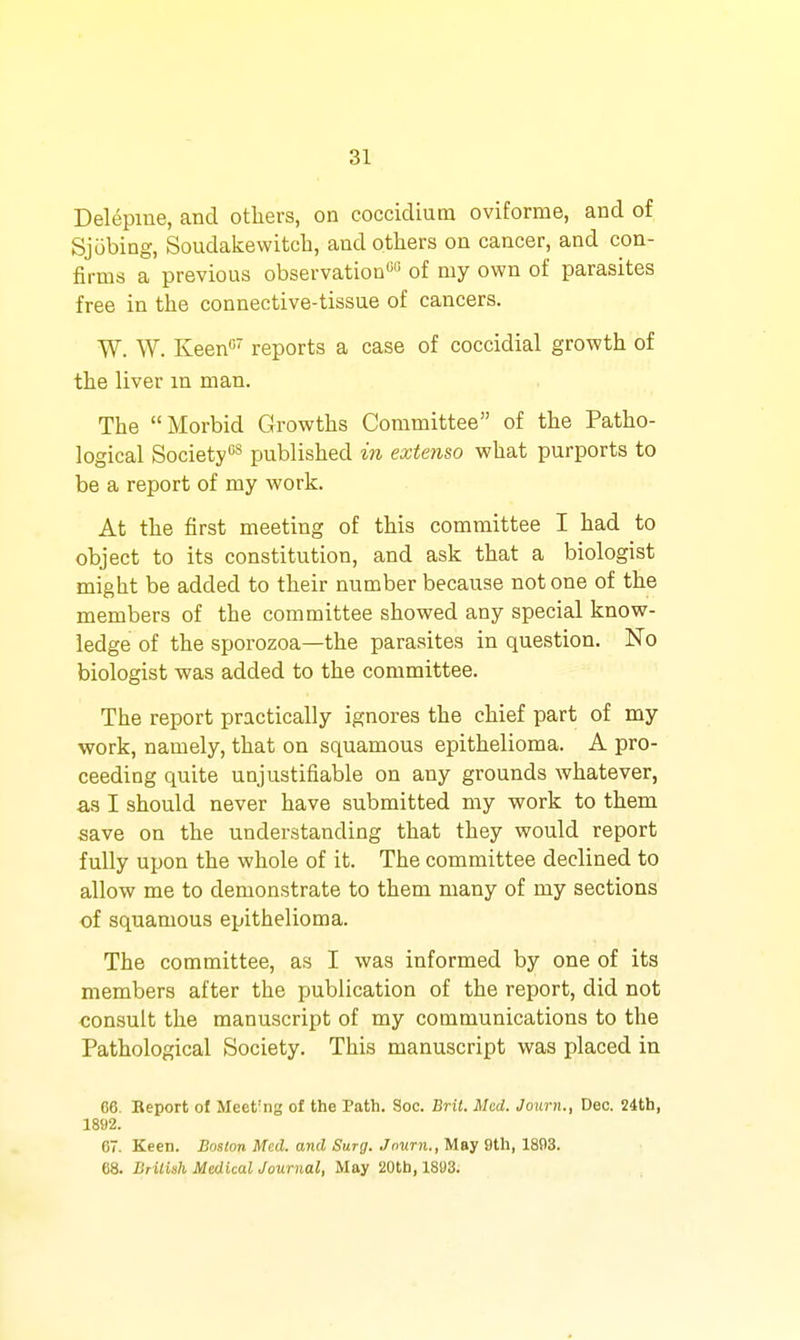 Delepiue, and others, on coccidium oviforme, and of Sjobing, Soudakewitcb, and others on cancer, and con- firms a previous observation' of my own of parasites free in the connective-tissue of cancers. W. W. Keen«' reports a case of coccidial growth of the liver m man. The Morbid Growths Committee of the Patho- logical Society''^ published in extenso what purports to be a report of my work. At the first meeting of this committee I had to object to its constitution, and ask that a biologist might be added to their number because not one of the members of the committee showed any special know- ledge of the sporozoa—the parasites in question. No biologist was added to the committee. The report practically ignores the chief part of my work, namely, that on squamous epithelioma. A pro- ceeding quite unjustifiable on any grounds whatever, as I should never have submitted my work to them save on the understanding that they would report fully upon the whole of it. The committee declined to allow me to demonstrate to them many of my sections of squamous epithelioma. The committee, as I was informed by one of its members after the publication of the report, did not consult the manuscript of my communications to the Pathological Society. This manuscript was placed in 66. Report of Meet'ng of the Path. See. Bril. Med. Joxirn., Dec. 24th, 1892. 67. Keen. Boston Mud. and Surg. Jnurn.,M&^ M\,ld/!>Z. 68. JiriUsli Medical Journal, May 20th, 1803.