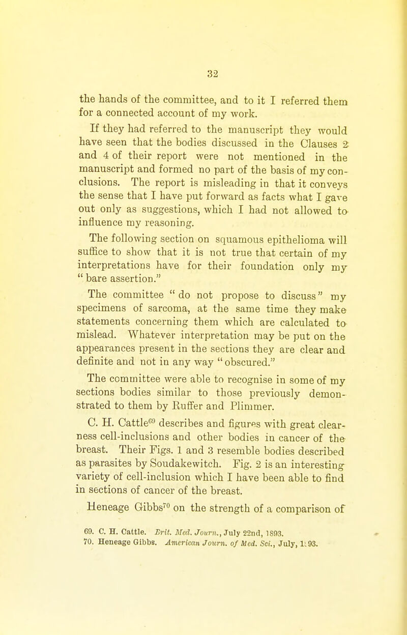 the hands of the committee, and to it I referred them for a connected account of my work. If they had referred to the manuscript they would have seen that the bodies discussed in the Clauses 2: and 4 of their report were not mentioned in the manuscript and formed no part of the basis of my con- clusions. The report is misleading in that it conveys the sense that I have put forward as facts what I gave out only as suggestions, which I had not allowed to influence my reasoning. The following section on squamous epithelioma will suffice to show that it is not true that certain of my interpretations have for their foundation only my  bare assertion. The committee  do not propose to discuss my specimens of sarcoma, at the same time they make statements concerning them which are calculated to mislead. Whatever interpretation may be put on the appearances present in the sections they are clear and definite and not in any way  obscured. The committee were able to recognise in some of my sections bodies similar to those previously demon- strated to them by Buffer and Plimmer. C. H. Cattle describes and figures with great clear- ness cell-inclusions and other bodies in cancer of th& breast. Their Figs. 1 and 3 resemble bodies described as parasites by Soudakewitch. Fig. 2 is an interesting- variety of cell-inclusion which I have been able to find in sections of cancer of the breast. Heneage Gibbs™ on the strength of a comparison of 69. C. H. Cattle. Brit. Med. Journ., July 22nd, 1S03. 70. Heneage Gibbs. American Journ. of Med. ScL, July, 1:93.