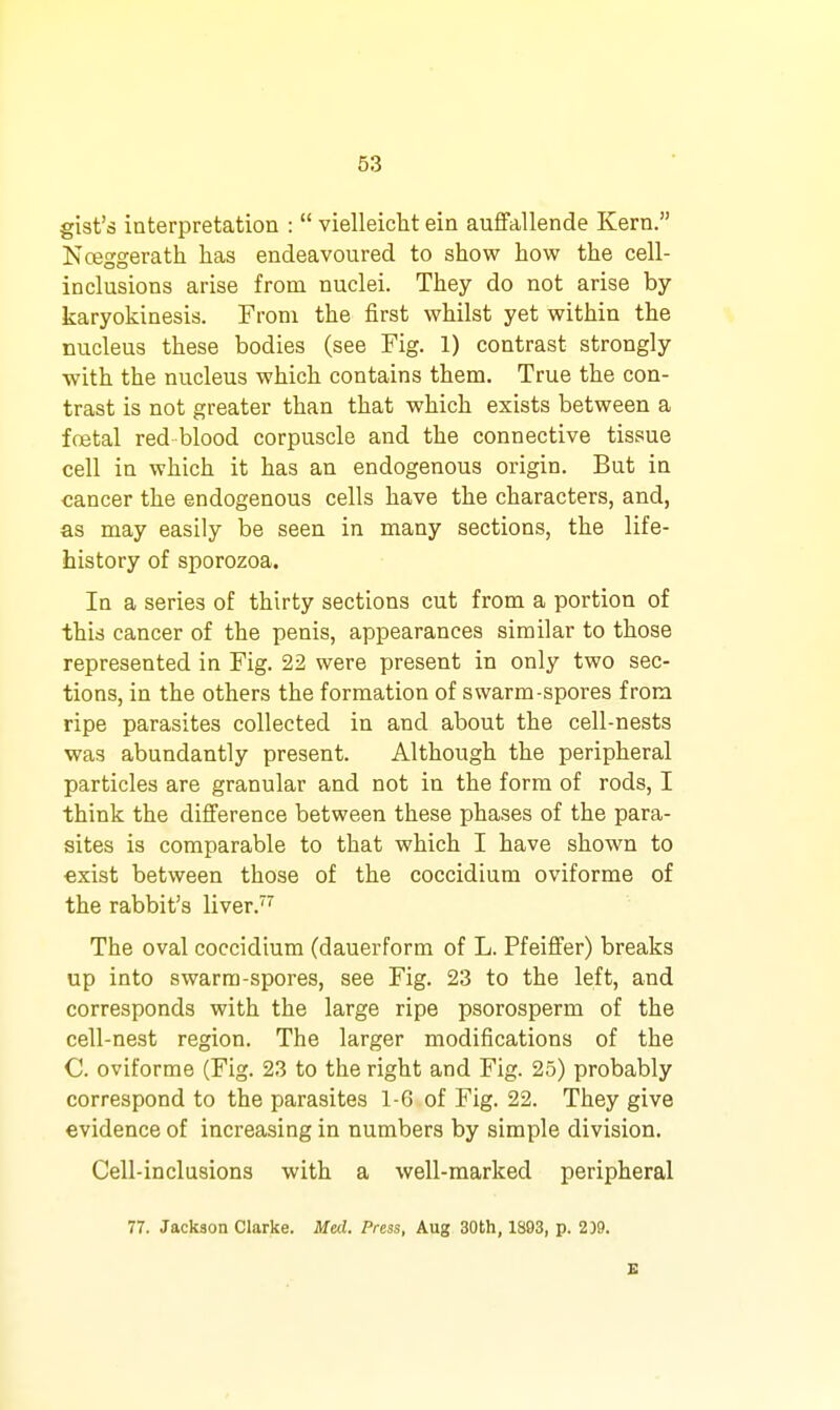 gist's interpretation :  vielleicht ein auffallende Kern. Nceggerath has endeavoured to show how the cell- inclusions arise from nuclei. They do not arise by karyokinesis. From the first whilst yet within the nucleus these bodies (see Fig. 1) contrast strongly with the nucleus which contains them. True the con- trast is not greater than that which exists between a fojtal red blood corpuscle and the connective tissue cell in which it has an endogenous origin. But in cancer the endogenous cells have the characters, and, as may easily be seen in many sections, the life- history of sporozoa. In a series of thirty sections cut from a portion of this cancer of the penis, appearances similar to those represented in Fig. 22 were present in only two sec- tions, in the others the formation of swarm-spores from ripe parasites collected in and about the cell-nests was abundantly present. Although the peripheral particles are granular and not in the form of rods, I think the difference between these phases of the para- sites is comparable to that which I have shown to exist between those of the coccidium oviforme of the rabbit's liver.'''' The oval coccidium (dauerform of L. Pfeiffer) breaks up into awarra-spores, see Fig. 23 to the left, and corresponds with the large ripe psorosperm of the cell-nest region. The larger modifications of the C. oviforme (Fig. 23 to the right and Fig. 25) probably correspond to the parasites 1-6 of Fig. 22. They give evidence of increasing in numbers by simple division. Cell-inclusions with a well-marked peripheral 77. Jackson Clarke. Med. Press, Aug 30th, 1893, p. 209.