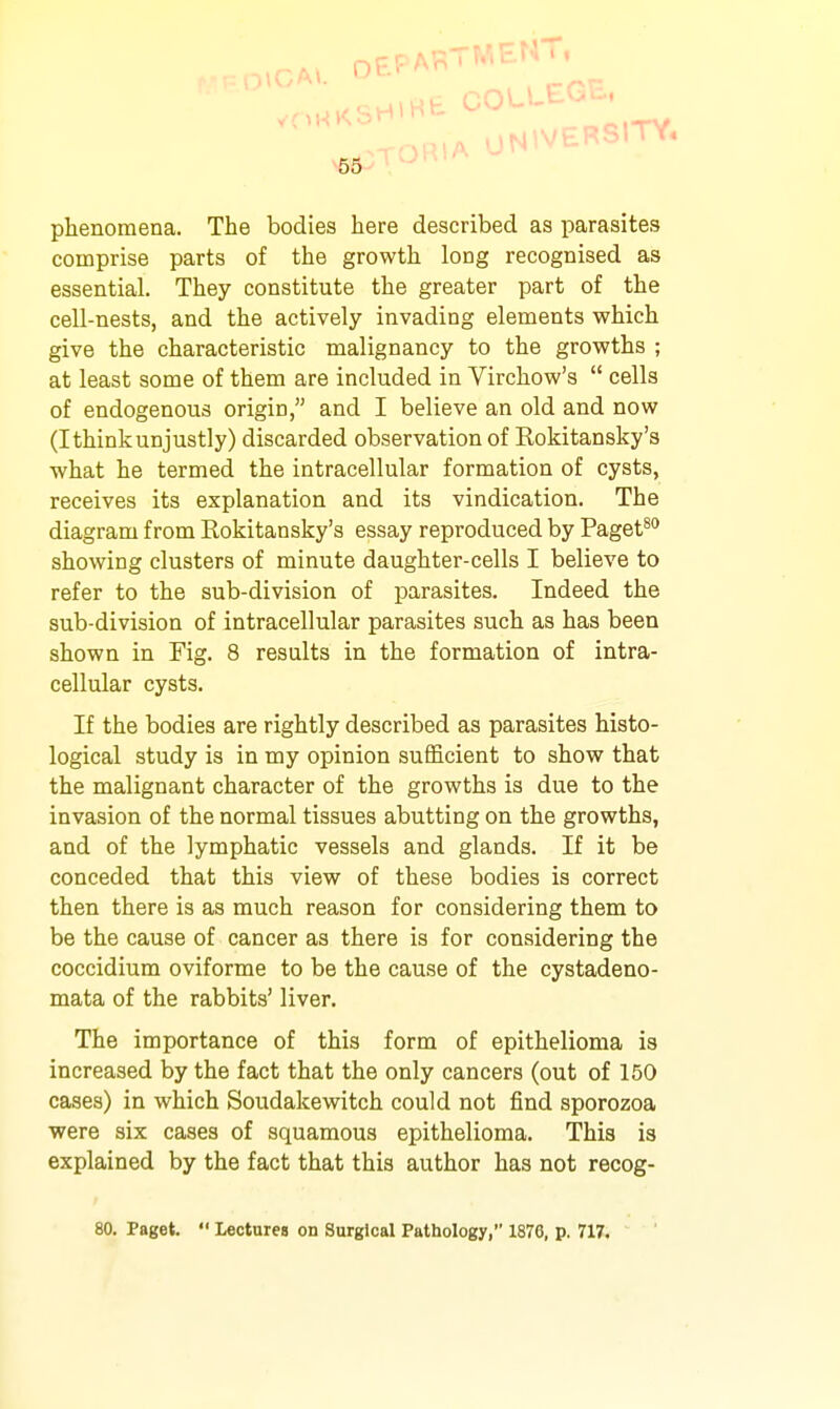 cHiHb COLLEGE. ■\V ^RIA UNIVERSITY. 55 phenomena. The bodies here described as parasites comprise parts of the growth long recognised as essential. They constitute the greater part of the cell-nests, and the actively invading elements which give the characteristic malignancy to the growths ; at least some of them are included in Virchow's  cells of endogenous origin, and I believe an old and now (Ithinkunjustly) discarded observation of Kokitansky's what he termed the intracellular formation of cysts, receives its explanation and its vindication. The diagram from Kokitansky's essay reproduced by Paget^'' showing clusters of minute daughter-cells I believe to refer to the sub-division of parasites. Indeed the sub-division of intracellular parasites such as has been shown in Fig. 8 results in the formation of intra- cellular cysts. If the bodies are rightly described as parasites histo- logical study is in my opinion sufficient to show that the malignant character of the growths is due to the invasion of the normal tissues abutting on the growths, and of the lymphatic vessels and glands. If it be conceded that this view of these bodies is correct then there is as much reason for considering them to be the cause of cancer as there is for considering the coccidium oviforme to be the cause of the cystadeao- mata of the rabbits' liver. The importance of this form of epithelioma is increased by the fact that the only cancers (out of 150 cases) in which Soudakewitch could not find sporozoa were six cases of squamous epithelioma. This is explained by the fact that this author has not recog-