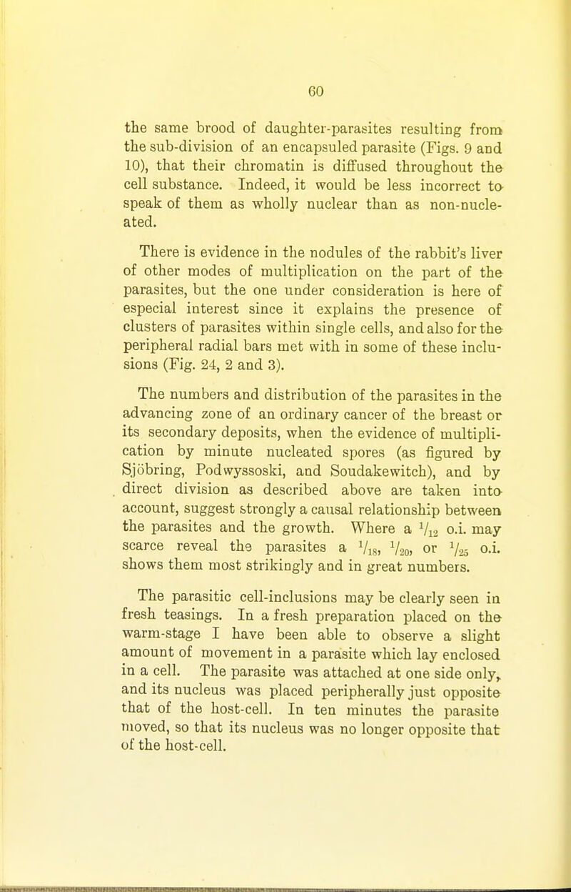 the same brood of daughter-parasites resulting from the sub-division of an encapsuled parasite (Figs. 9 and 10), that their chromatin is diffused throughout the cell substance. Indeed, it would be less incorrect to speak of them as wholly nuclear than as non-nucle- ated. There is evidence in the nodules of the rabbit's liver of other modes of multiplication on the part of the parasites, but the one under consideration is here of especial interest since it explains the presence of clusters of parasites within single cells, and also for the peripheral radial bars met with in some of these inclu- sions (Fig. 24, 2 and 3). The numbers and distribution of the parasites in the advancing zone of an ordinary cancer of the breast or its secondary deposits, when the evidence of multipli- cation by minute nucleated spores (as figured by Sjobring, Podwyssoski, and Soudakewitch), and by direct division as described above are taken into- account, suggest strongly a causal relationship between the parasites and the growth. Where a V12 o.i. may scarce reveal the parasites a Vis, V20, or V25 o.i. shows them most strikingly and in great numbers. The parasitic cell-inclusions may be clearly seen in fresh teasings. In afresh preparation placed on the warm-stage I have been able to observe a slight amount of movement in a parasite which lay enclosed in a cell. The parasite was attached at one side only^ and its nucleus was placed peripherally just opposite that of the host-cell. In ten minutes the parasite moved, so that its nucleus was no longer opposite that of the host-cell.