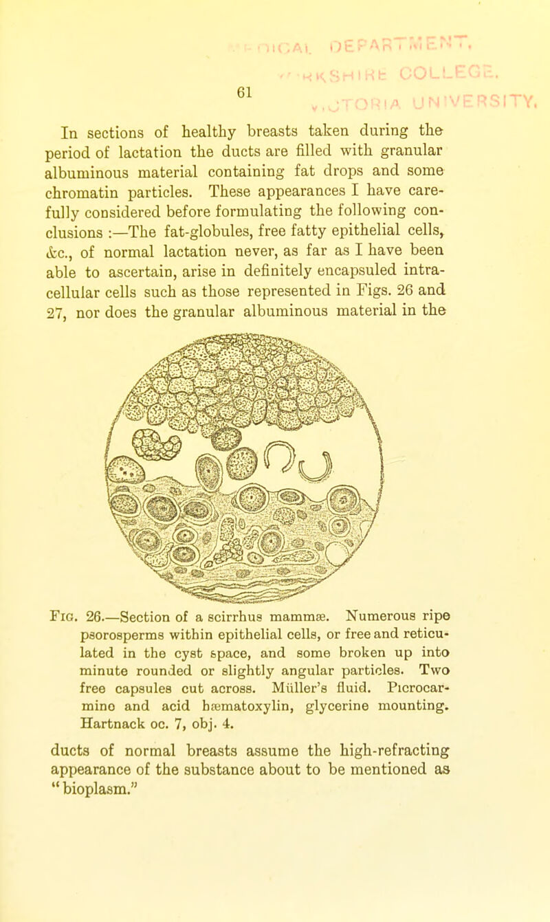 U'.Ai. 0£r Ari i ><i b'- • • HfKSHlHb COLLEGJl. ...-TOPiA MN'VERSITY. In sections of healthy breasts taken during the period of lactation the ducts are filled with granular albuminous material containing fat drops and some chromatin particles. These appearances I have care- fully considered before formulating the following con- clusions :—The fat-globules, free fatty epithelial cells> (fcc, of normal lactation never, as far as I have been able to ascertain, arise in definitely encapsuled intra- cellular cells such as those represented in Figs. 26 and 27, nor does the granular albuminous material in the Fig. 26.—Section of a scirrhu8 mammse. Numerous ripe psorosperms within epithelial cells, or free and reticu- lated in the cyst space, and some broken up into minute rounded or slightly angular particles. Two free capsules cut across. Miiller's fluid. Picrocar- mino and acid hematoxylin, glycerine mounting. Hartnack oc. 7, obj. 4. ducts of normal breasts assume the high-refracting appearance of the substance about to be mentioned as  bioplasm.