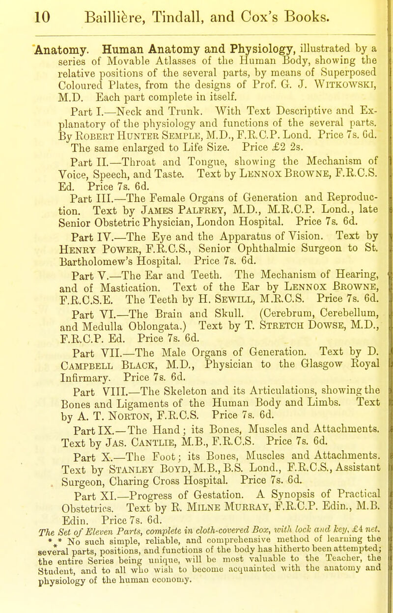 Anatomy. Human Anatomy and Physiology, illustrated by a series of Movable Atlasses of the Human Body, showing the relative positions of the several parts, by means of Superposed Coloured Pkites, from the designs of Prof. G. J. WiTKOWSKi, M.D. Each part complete in itself. Part I.—Neck and Trunk. With Text Descriptive and Ex- planatory of the physiology and functions of the several parts. By Egbert Hunter Semple, M.D., F.RO.P. Lond. Price 7s, Gd. The same enlarged to Life Size. Price £2 2s. Part II.—Throat and Tongue, showing the Mechanism of Voice, Speech, and Taste. Text by Lennox Browne, F.R.C.S. Ed. Price 7s. 6d. Part III.—The Female Organs of Generation and Reproduc- tion. Text by James Palfrey, M.D., M.R.C.P. Lond., late Senior Obstetric Physician, London Hospital. Price 7s. 6d. Part IV.—The Eye and the Apparatus of Vision. Text by Henry Power, F.E.C.S., Senior Ophthalmic Surgeon to St. Bartholomew's Hospital. Price 7s. 6d. Part V.—The Ear and Teeth. The Mechanism of Hearing, and of Mastication. Text of the Ear by Lennox Browne, r.R.C.S.E. The Teeth by H. Sewill, M.E.C.S. Price 7s. 6d. Part VI.—The Brain and Skull. (Cerebrum, Cerebellum, and Medulla Oblongata.) Text by T. Stretch Dowse, M.D., F.E.C.P. Ed. Price 7s. 6d. Part VII.—The Male Organs of Generation. Text by D. Campbell Black, M.D., Physician to the Glasgow Eoyal Infirmary. Price 7s. 6d. Part VIII.—The Skeleton and its Articulations, showing the Bones and Ligaments of the Human Body and Limbs. Text by A. T. Norton, F.E.C.S. Price 7s. 6d. PartIX.—The Hand; its Bones, Muscles and Attachments. Text by Jas. Cantlie, M.B., F.E.C.S. Price 7s. 6d. Part X.—The Foot; its Bones, Muscles and Attachments. Text by Stanley Boyd, M.B., B.S. Lond., F.E.C.S., Assistant . Surgeon, Charing Cross Hospital. Price 7s. 6d. Part XL—Progress of Gestation. A Synopsis of Practical Obstetrics. Text by E. Milne Murray, F.R.C.P. Edin., M.B. Edin. Price 7s. 6d. The Set of Eleven Parts, complete in cloth-covered Box, with lock and key, £4: net. * * No such simple, reliable, and oomprelieusive method of learning the several parts, positions, and functions of the body has hitherto been attempted; the entire Series being unique, will be most valuable to the Teacher, the Student, and to all who wish to become acquainted with the anatomy and physiology of the human economy.