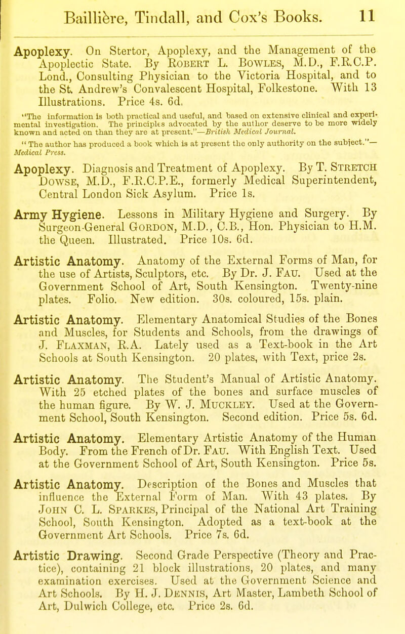 Apoplexy. On Stertor, Apoplexy, and the Management of the Apoplectic State. By Robert L. Bowles, M.D., F.RC.P. Lond., Consulting Physician to the Victoria Hospital, and to the St Andrew's Convalescent Hospital, Folkestone. With 13 Illustrations. Price 4s. 6d, The information Is both practical and useful, and based on extensive clinical and experi- mental investigation. The priuciplts advocated by tlie author desei-ve to be more widely knovfn and acted on than thoy are at present.—Brilish Medical Journal. The author has produced a book which la at present the only authority on the subiect.— Medical Press. Apoplexy. Diagnosis and Treatment of Apoplexy. By T. Stretch Dowse, M.D., F.R.C.P.E., formerly Medical Superintendent, Central London Sick Asylum. Price Is. Army Hygiene. Lessons in Military Hygiene and Surgery. By Surgeon-General GORDON, M.D., C.B., Hon. Physician to H.M. the Queen. Illustrated. Price 10s. 6d. Artistic Anatomy. Anatomy of the External Forms of Man, for the use of Artists, Sculptors, etc. By Dr. J. Fau. Used at the Government School of Art, South Kensington. Twenty-nine plates. Folio. New edition. 30s. coloured, 15s. plain. Artistic Anatomy. Elementary Anatomical Studies of the Bones and Muscles, for Students and Schools, from the drawings of J. Flaxman, E.A. Lately used as a Text-book in the Art Schools at South Kensington. 20 plates, with Text, price 2s. Artistic Anatomy. The Student's Manual of Artistic Anatomy. With 25 etched plates of the bones and surface muscles of the human figure. By W. J. Muckley. Used at the Govern- ment School, South Kensington. Second edition. Price 5s. 6d. Artistic Anatomy, Elementary Artistic Anatomy of the Human Body. From the French of Dr. Fau. With English Text. _ Used at the Government School of Art, South Kensington. Price 5s. Artistic Anatomy. Description of the Bones and Muscles that influence the External Form of Man. With 43 plates. By John C. L. Sparkes, Principal of the National Art Training School, South Kensington. Adopted as a text-book at the Government Art Schools. Price 7s. 6d. Artistic Drawing. Second Grade Perspective (Theory and Prac- tice), containing 21 block illustrations, 20 plates, and many examination exercises. Used at the Government Science and Art Schools. By H. J. Dennis, Art Master, Lambeth School of Art, Dulwich College, etc. Price 2s. 6d.