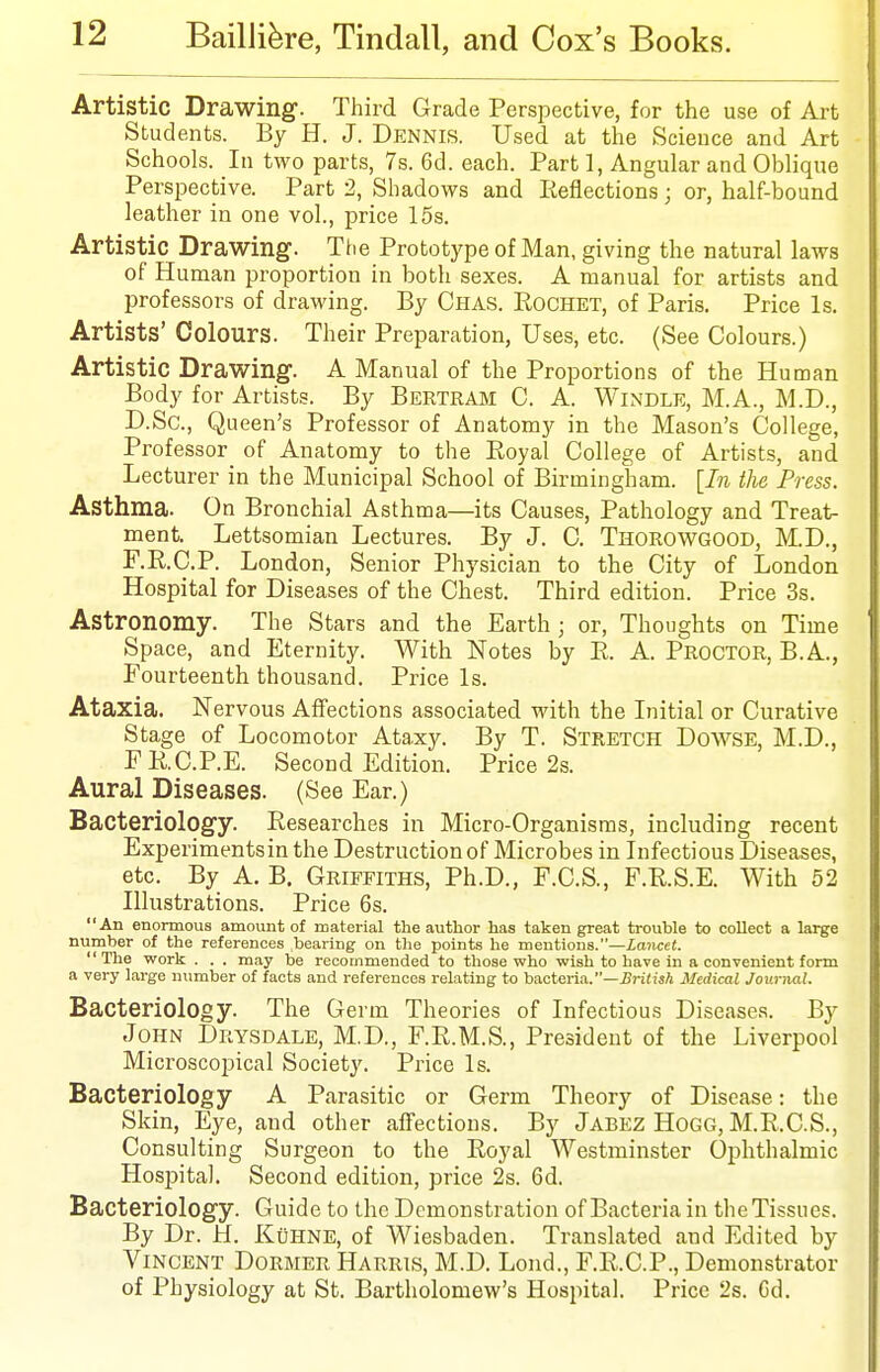 Artistic Drawing. Third Grade Perspective, for the use of Art Students. By H. J. Dennis. Used at the Science and Art Schools. In two parts, 7s. 6d. each. Part 1, Angular and Oblique Perspective. Part 2, Shadows and Eeflections; or, half-bound leather in one vol., price 15s. Artistic Drawing-. The Prototype of Man, giving the natural laws of Human proportion in both sexes. A manual for artists and professors of drawing. By Chas. Rochet, of Paris. Price Is. Artists' Colours. Their Preparation, Uses, etc. (See Colours.) Artistic Drawing. A Manual of the Proportions of the Human Body for Artists. By Bertram C. A. Windle, M.A., M.D., D.Sc, Queen's Professor of Anatomy in the Mason's College, Professor of Anatomy to the Royal College of Artists, and Lecturer in the Municipal School of Birmingham. [In the Press. Asthma. On Bronchial Asthma—its Causes, Pathology and Treat- ment. Lettsomian Lectures. By J. 0. Thorowgood, M.D., F.R.C.P. London, Senior Physician to the City of London Hospital for Diseases of the Chest. Third edition. Price 3s. Astronomy. The Stars and the Earth ; or, Thoughts on Time Space, and Eternity. With Notes by E. A. Proctor, B.A., Fourteenth thousand. Price Is. Ataxia. Nervous Affections associated with the Initial or Curative Stage of Locomotor Ataxy. By T. Stretch Dowse, M.D., ERCRE. Second Edition. Price 2s. Aural Diseases. (See Ear.) Bacteriology. Researches in Micro-Organisras, including recent Experimentsin the Destruction of Microbes in Infectious Diseases, etc. By A. B, Griffiths, Ph.D., F.C.S., F.R.S.E. With 62 Illustrations. Price 6s. An enormous amount of material the author has taken great trouble to collect a large number of the references bearing on the points he mentions.—iajicet. The work . . . may be recommended to those who wish to have in a convenient form a very large number of facts and references relating to bacteria.—£ri(!s/i Medical Journal. Bacteriology. The Germ Theories of Infectious Diseases. By John Drysdale, M.D., F.R.M.S., President of the Liverpool Microscopical Society. Price Is. Bacteriology A Parasitic or Germ Theory of Disease: the Skin, Eye, and other affections. By Jabez Hogg, M.R.C.S., Consulting Surgeon to the Royal Westminster Ophthalmic Hospital. Second edition, price 2s. 6d. Bacteriology. Guide to the Demonstration of Bacteria in theTissues. By Dr. H. KuHNE, of Wiesbaden. Translated and Edited by Vincent Dormer Harris, M.D. Lond., F.R.C.P., Demonstrator of Physiology at St. Bartholomew's Hospital. Price 2s. Cd.