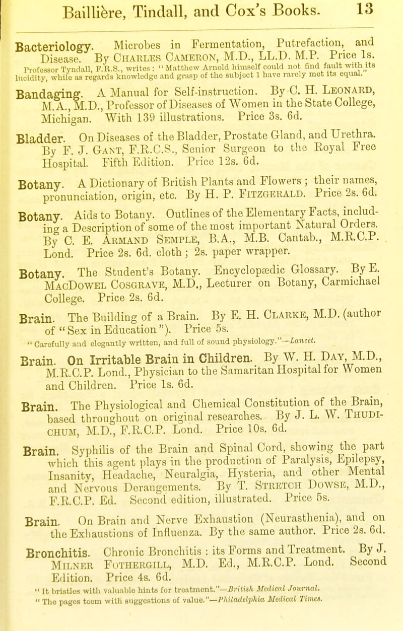 Bacteriology. Microbes in Fermentation, Putrefaction, and Disease. By Charles Cameron, M.D., LL.D. M.P. Price Is. Professor Tyudall, F.R.S., writes : Matthew Arnold himself eould not find fault with its lucidity, while as regards knowledge and grasp of the subject 1 have rarely mot its equal. Bandaging. A Manual for Self-instruction. By C. H. Leonard, M. A., M.D., Professor of Diseases of Women in the State College, Michigan. With 139 illustrations. Price 3s. 6d. Bladder. On Diseases of the Bladder, Prostate Gland, and Urethra. By F. J. Gant, F.R.C.S., Senior Surgeon to the Eoyal Free Hospital. Fifth Edition. Price 12s. 6d. Botany. A Dictionary of British Plants and Flowers ; their names, pronunciation, origin, etc. By H. P. Fitzgerald. Price 2s. 6d. Botany. Aids to Botany. Outlines of the Elementary Facts, includ- ing a Description of some of the most important Natural Orders. By 0. E. Ariiand Semple, B.A., M.B. Cantab., M.E.C.P. . Lond. Price 2s. 6d. cloth ; 2s. paper wrapper. Botany. The Student's Botany. Encyclopasdic Glossary. By E. MacDowel Cosgrave, M.D., Lecturer on Botany, Carmichael College. Price 2s. 6d. Brain. The Building of a Brain. By E. H. Clarke, M.D. (author of Sex in Education ). Price 5s. Carefully and elegantly written, and full of sound physiology. —Xoitcee. Brain. On Irritable Brain in Children. By W. H. Day M.D., M.E.C.P. Lond., Physician to the Samaritan Hospital for Women and Children. Price Is. 6d. Brain. The Physiological and Chemical Constitution of the Brain, based throughout on original researches. By J. L. W. Thudi- CHUM, M.D., F.RC.P. Lond. Price 10s. 6d. Brain. Syphilis of the Brain and Spinal Cord, showing the part which this agent jdays in the production of Paralysis, Epilepsy, Insanity, Headache, Neuralgia, Hysteria, and other Mental and Nervous Derangements. By T. Stretch Dowse, M.D., F.R.C.P. Ed. Second edition, illustrated. Price 5s. Brain. On Brain and Nerve Exhaustion (Neurasthenia), and on the Exhaustions of Influenza. By the same author. Price 2s. 6d. Bronchitis. Chronic Bronchitis : its Forms and Treatment. By J. Milner Fothergill, M.D. Ed., M.RC.P. Lond. Second Edition. Price 4s. 6d. It bri-stles with valuable hints for treatment.—J3n7i.»A Medical Joitrnal. The pages teem with suggestions of ya\uo.~Philadelphia Medical Times.