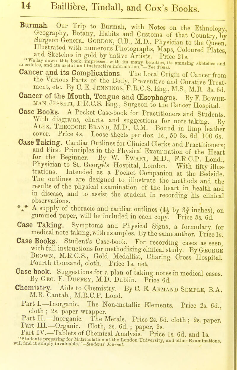 Burmah. Our Trip to Burmah, with Notes on the Ethnology Geography, Botany, Habits and Customs of that Country by Surgeon-General Gordon, C.B., M.D., Physician to the Queen illustrated with numerous Photographs, Maps, Coloured Plates and Sketches in gold by native Artists. Price 21s ' nnl^/''^''T. this book impressed with its many beauties, its amusini? sketches and anecdotes, and its useful and instructive information,-7V,c Times. ^ SKOtcnee and Cancer and its Complications. The Local Origin of Cancer from the Various Parts of the Body, Preventive and Curative Treat- ment, etc. By C. E.Jennings, F.R.C.S. Eng., M.S., M.B. 3s. 6d. Cancer of the Mouth, Tongue and (Esophagns. By F. Bowre- MAN Jessett, E.R.C.S. Eng., Surgeon to the Cancer Hospital. Case Books. A Pocket Case-book for Practitioners and Students. With diagrams, charts, and suggestions for note-taking By Alex. Theodore Brand, M.D., CM. Bound in limp leather cover. Price 4s. Loose sheets per doz. Is., 50 3s. 6d. 100 6s. Case Taking. Cardiac Outlines for Clinical Clerks and Practitioners; and First Principles in the Physical Examination of the Heart for the Beginner. By W. Ewart, M.D., F.E.C.P. Lond., Physician to St. George's Hospital, London. With fifty illus- trations. _ Intended as a Pocket Companion at the Bedside. The outlines are designed to illustrate the methods and the results of the physical examination of the heart in health and in disease, and to assist the student in recording his clinical observations. *^* A supply of thoracic and cardiac outlines (4J by 3| inches), on gummed paper, will be included in each copy. Price 5s. 6d. Case Taking-. Symptoms and Physical Signs, a formulary for medical note-taking, with examples. By the same author. Pricels. Case Books. Student's Case-book. For recording cases as seen, with full instructions for methodizing clinical study. By George Brown, M.E.C.S., Gold Medalhst, Charing Cross Hospital. Fourth thousand, cloth. Price Is. net. Case-book. Suggestions for a plan of taking notes in medical cases. By Geo. F. Duefey, M.D. Dublin. Price 6d. Chemistry. Aids to Chemistry. By C. E. Armand Semple. B.A. M.B. Cantab., M.E.C.P. Lond. Part L—Inorganic. The Non-metallic Elements. Price 2s. 6d., cloth ; 2s. paper wrapper. Part II.—Inorganic. The Metals. Price 2s. 6d. cloth ; 2s. paper. Part III.—Organic. Cloth, 2s. 6d. ; paper, 2s. Part IV.—Tablets of Chemical Analysis. Price Is. 6d. and Is. P'<;P-Y'ff f M;itrioulation at the London Uuivcrsity, and other Examinations, will find it simply invaluable. -SJ«rf«i(s'Join-«a<.