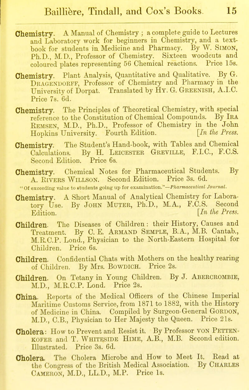 Chemistry. A Manual of Chemistry ; a complete guide to Lectures and Laboratory work for beginners in Chemistry, and a text- book for students in Medicine and Pharmacy. By W. SiMON, Ph.D., M.D., Professor of Chemistry. Sixteen woodcuts and coloured plates representing 56 Chemical reactions. Price 15s. Chemistry. Plant Analysis, Quantitative and Qualitative. By G. Dragenuorff, Professor of Chemistry and Pliarmacy in the University of Dorpat. Translated by Hy. G. Greenish, A.I.C. Price 7s. 6d. Chemistry. The Principles of Theoretical Chemistry, with special reference to the Constitution of Chemical Compounds. By Ira Remsen, M.D., Ph.D., Professor of Chemistry in the John Hopkins University. Fourth Edition. [In the Press. Chemistry. The Student's Hand-book, with Tables and Chemical Calculations. By H. Leicester Greville, F.I.C, F.C.S. Second Edition. Price 6s. Chemistry. Chemical Notes for Pharmaceutical Students. By A. Rivers Willson. Second Edition. Price 3s. 6d. Of exceeding value to students going up for examination.—Pharmaceutical Journal. Chemistry. A Short Manual of Analytical Chemistry for Labora- tory Use. By John Muter, Ph.D., M.A., F.C.S. Second Edition. [In the Press. Children. The Diseases of Children: their History, Causes and Treatment. By C. E. Armand Semple, B.A., M.B. Cantab., M.R.C.P. Lond., Physician to the North-Eastern Hospital for Children. Price 6s. Children. Confidential Chats with Mothers on the healthy rearing of Children. By Mrs. BowDiCH. Price 2s. Children. On Tetany in Young Children. By J. Abercrombie, M.D., M.R.C.P. Lond. Price 2s. China. Reports of the Medical Officers of the Chinese Imperial Maritime Customs Service, from 1871 to 1882, with the History of Medicine in China. Compiled by Surgeon General Gordon, M.D., C.B., Physician to Her Majesty the Queen. Price 21s. Cholera: How to Prevent and Resist it. By Professor von Petten- KOFER and T. Whiteside Hime, A.B., M.B. Second edition. Illustrated. Price 3s. 6d. Cholera. The Cholera Microbe and How to Meet It. Read at the Congress of the British Medical Association. By Charles Cameron, M.D., LL.D., M.P. Price Is.