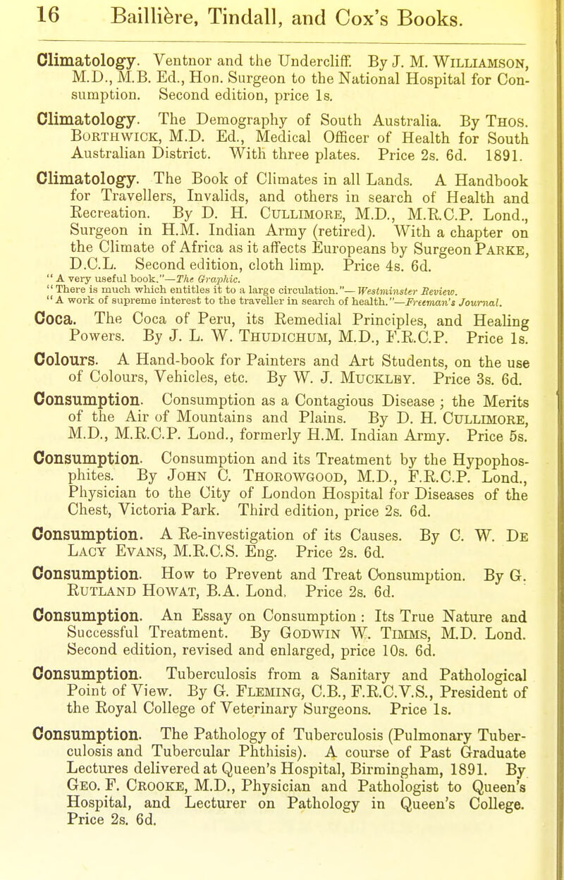 Climatology. Ventnor and the UnderclifiF. By J. M. Williamson, M.D., M.B. Ed., Hon. Surgeon to the National Hospital for Con- sumption. Second edition, price Is. Climatology. The Demography of South Australia. By Thos. BoRTHWiCK, M.D. Ed., Medical Officer of Health for South Australian District. With three plates. Price 2s. 6d. 1891. Climatology. The Book of Climates in all Lands. A Handbook for Travellers, Invalids, and others in search of Health and Kecreation. By D. H. Cullimore, M.D, M.R.C.P. Lond., Surgeon in H.M. Indian Army (retired). AVith a chapter on the Climate of Africa as it affects Europeans by Surgeon Parke, D.C.L. Second edition, cloth limp. Price 4s. 6d.  A very useful book.—The Graphic. There is much which entitles it to a large circulation.— Westminster Beview.  A work of supreme interest to the traveller in search of health.—Freeman's Journal. Coca. The Coca of Peru, its Remedial Principles, and Healing Powers. By J. L. W. Thudichum, M.D., E.KC.P. Price Is. Colours. A Hand-book for Painters and Art Students, on the use of Colours, Vehicles, etc. By W. J. Mucklby. Price 3s. 6d. Consumption. Consumption as a Contagious Disease ; the Merits of the Air of Mountains and Plains. By D. H. CULLIMORE, M.D., M.R.C.P. Lond., formerly H.M. Indian Army. Price 5s. Consumption. Consumption and its Treatment by the Hypophos- phites. By JoHN C. Thorowgood, M.D., F.R.C.P. Lond., Physician to the City of London Hospital for Diseases of the Chest, Victoria Park. Third edition, price 2s. 6d. Consumption. A Re-investigation of its Causes. By C. W. De Lacy Evans, M.R.C.S. Eng. Price 2s. 6d. Consumption. How to Prevent and Treat Consumption. By G. Rutland Howat, B.A. Lond. Price 2s. 6d. Consumption. An Essay on Consumption : Its True Nature and Successful Treatment. By Godwin W. TniMS, M.D. Lond. Second edition, revised and enlarged, price 10s. 6d. Consumption. Tuberculosis from a Sanitary and Pathological Point of View. By G. FLEMING, C.B., F.R.C.V.S., President of the Royal College of Veterinary Surgeons. Price Is. Consumption. The Pathology of Tuberculosis (Pulmonary Tuber- culosis and Tubercular Phthisis). A course of Past Graduate Lectures delivered at Queen's Hospital, Birmingham, 1891. By Geo. F. Crooke, M.D., Physician and Pathologist to Queen's Hospital, and Lecturer on Pathology in Queen's College. Price 2s. 6d.