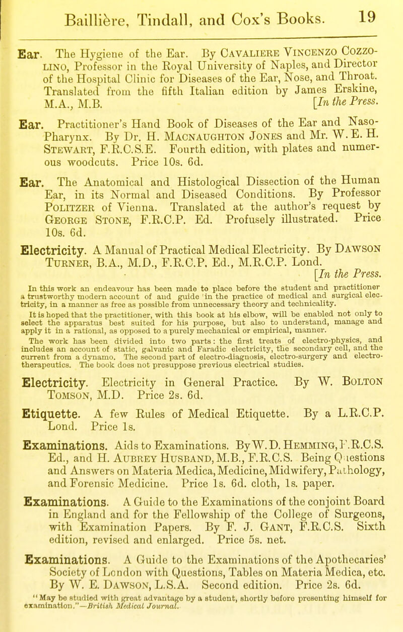 Ear. The Hygiene of the Ear. By Cavaliere Vincenzo Cozzo- LINO, Professor in the Eoyal University of Naples, and Director of the Hospital Clinic for Diseases of the Ear, Nose, and Throat. Translated from the fifth Italian edition by James Erskine, M.A., M.B. [In the Press. Ear. Practitioner's Hand Book of Diseases of the Ear and Naso- pharynx. By Dr. H. Macnaughton Jones and Mr. W.E. H. Stewart, F.R.C.S.E. Fourth edition, with plates and numer- ous woodcuts. Price 10s. 6d. Ear. The Anatomical and Histological Dissection of the Human Ear, in its Normal and Diseased Conditions. By Professor POLITZER of Vienna. Translated at the author's request by George Stone, F.R.C.P. Ed. Profusely illustrated. Price 10s. 6d. Electricity. A Manual of Practical Medical Electricity. By Dawson Turner, B.A., M.D., F.E.C.P. Ed., M.E.C.P. Lond. ■ \In the Press. In this work an endeavour has been made to place before the student and practitioner a trustworthy modern account of and guide in the practice ot medical and surgical elec- trioity, in a manner as free as possible from unnecessary theory and technicality. It is hoped that the practitioner, with this book at his elbow, will be enabled not only to select the apparatus beat suited for his purpose, but also to understand, manage and apply it in a rational, as opposed to a purely mechanical or empirical, manner. The work has been divided into two parts: the first treats of electro-physics, and includes an account of static, galvanic and Faradlc electricity, the secondary cell, and the current from a dynamo. The second part of electro-diagnosis, electro-surgery and electro- therapeutics. The book does not presuppose previous electrical studies. Electricity. Electricity in General Practice. By W. Bolton TOMSON, M.D. Price 2s. 6d. Etiquette. A few Rules of Medical Etiquette. By a L.R.C.P. Lond. Price Is. Examinations. Aids to Examinations. ByW.D. Hemming.F.R.C.S. Ed., and H. Aubrey Husband,M.B., F.E.C.S. Being Q lestions and Answers on Materia Medica, Medicine, Midwifery, Pathology, and Forensic Medicine. Price Is. 6d. cloth. Is. paper. Examinations. A Guide to the Examinations of the conjoint Board in England and for the Fellowship of the College of Surgeons, with Examination Papers. By F. J. Gant, F.R.C.S. Sixth edition, revised and enlarged. Price 5s. net. Examinations. A Guide to the Examinations of the Apothecaries' Society of London with Questions, Tables on Materia Medica, etc. By W. E. Dawson, L.S.A. Second edition. Price 2s. 6d. May be studied with great advantage by a student, shortly before presenting blmseU for examination.—British Medical Journal.