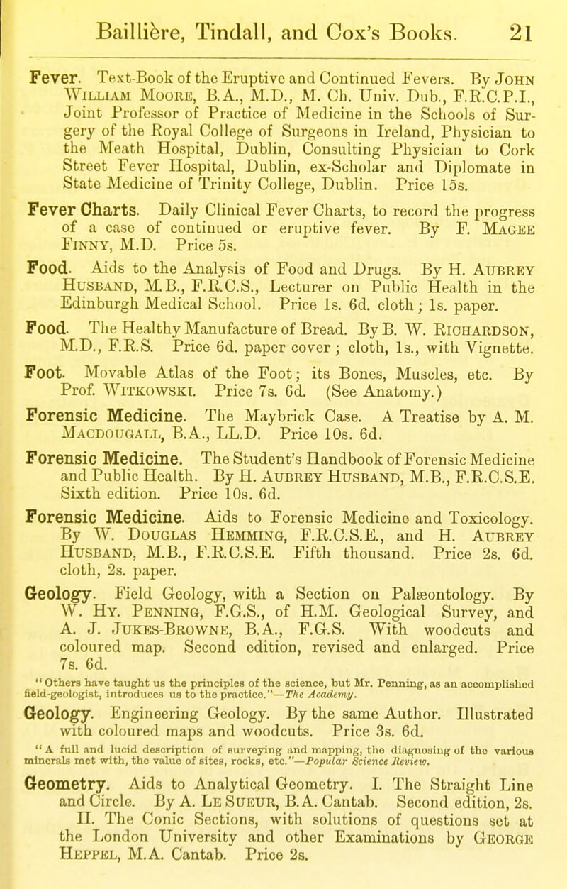 Fever. Text-Book of the Eruptive and Continued Fevers. By John WiLLiAAi Moore, B.A., M.D., M. Ch. Univ. Dub., F.R.C.P.I., Joint Professor of Practice of Medicine in the Scliools of Sur- gery of the Eoyal College of Surgeons in Ireland, Physician to the Meath Hospital, Dublin, Consulting Physician to Cork Street Fever Hospital, Dublin, ex-Scholar and Diplomate in State Medicine of Trinity College, Dublin. Price 15s. Fever Charts. Daily Clinical Fever Charts, to record the progress of a case of continued or eruptive fever. By F. Magee Finny, M.D. Price 5s. Food. Aids to the Analysis of Food and Drugs. By H. Aubrey Husband, M.B., F.R.C.S., Lecturer on Public Health in the Edinburgh Medical School. Price Is. 6d. cloth; Is. paper. Food. The Healthy Manufacture of Bread. By B. W. Richardson, M.D., F.R.S. Price 6d. paper cover; cloth, Is., with Vignette. Foot. Movable Atlas of the Foot; its Bones, Muscles, etc. By Prof. WiTKOWSKI. Price 7s. 6d. (See Anatomy.) Forensic Medicine. The Maybrick Case. A Treatise by A. M. Macdougall, B.A., LL.D. Price 10s. 6d. Forensic Medicine. The Student's Handbook of Forensic Medicine and Public Health. By H. Aubrey Husband, M.B., F.R.C.S.E. Sixth edition. Price 10s. 6d. Forensic Medicine. Aids to Forensic Medicine and Toxicology. By W. Douglas Hemming, F.R.C.S.E., and H. Aubrey Husband, M.B., F.E.C.S.E. Fifth thousand. Price 2s. 6d. cloth, 2s. paper. Geology. Field Geology, with a Section on Palaeontology. By W. Hy. Penning, F.G.S., of H.M. Geological Survey, and A. J. Jukes-Browne, B.A., F.G.S. With woodcuts and coloured map. Second edition, revised and enlarged. Price 7s. 6d.  others have taught us the principles of the science, but Mr. Penning, as an accomplished field-geologist, introduces us to the practice.—The Academy. Geology. Engineering Geology. By the same Author. Illustrated with coloured maps and woodcuts. Price 3s. 6d.  A full and lucid description of suryeying and mapping, the diagnosing of the various minerals met with, the value of sites, rocks, etc.—Popular Science Review. Geometry. Aids to Analytical Geometry. I. The Straight Line and Circle. By A. Le Sueur, B. A. Cantab. Second edition, 2s. II. The Conic Sections, with solutions of questions set at the London University and other Examinations by George Heppel, M.A. Cantab. Price 28,
