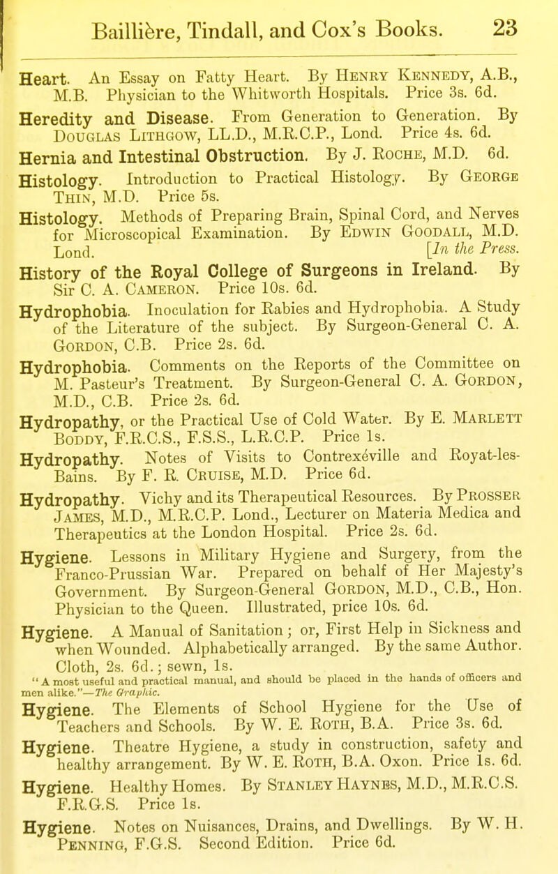 Heart. An Essay on Fatty Heart. By Henry Kennedy, A.B., M.B. Physician to the Whit worth Hospitals. Price 3s. 6d. Heredity and Disease. From Generation to Generation. By Douglas Lithgow, LL.D., M.RC.P., Lond. Price 4s. 6d. Hernia and Intestinal Obstruction. By J. Roche, M.D. 6d. Histology. Introduction to Practical Histology. By George Thin, M.D. Price 5s. Histology. Methods of Preparing Brain, Spinal Cord, and Nerves for Microscopical Examination. By Edwin Goodall, M.D. Loncl_ [In the Press. History of the Royal College of Surgeons in Ireland. By Sir 0. A. Cameron. Price 10s. 6d. Hydrophobia. Inoculation for Rabies and Hydrophobia. A Study of the Literature of the subject. By Surgeon-General C. A. Gordon, C.B. Price 2s. 6d. Hydrophobia. Comments on the Reports of the Committee on M. Pasteur's Treatment. By Surgeon-General C. A. Gordon, M.D., C.B. Price 2s. 6d. Hydropathy, or the Practical Use of Cold Water. By E. Marlett BoDDY, F.R.C.S., F.S.S., L.R.C.P. Price Is. Hydropathy. Notes of Visits to Contrex^ville and Royat-les- Bains. By F. R. Cruise, M.D. Price 6d. Hydropathy. Vichy and its Therapeutical Resources. ByPROSSER James, M.D., M.R.C.P. Lond., Lecturer on Materia Medica and Therapeutics at the London Hospital. Price 2s. 6d. Hygiene. Lessons in Military Hygiene and Surgery, from the Franco-Prussian War. Prepared on behalf of Her Majesty's Government. By Surgeon-General Gordon, M.D., C.B., Hon. Physician to the Queen. Illustrated, price 10s. 6d. Hygiene. A Manual of Sanitation; or, First Help in Sickness and when Wounded. Alphabetically arranged. By the same Author. Cloth, 2s. 6d.; sewn, Is.  A most useful and practical manual, and should be placed in the hands of officers and men alike.—TAe Qrapkic. Hygiene. The Elements of School Hygiene for the Use of Teachers and Schools. By W. E. RoTH, B.A. Price 3s. 6d. Hygiene. Theatre Hygiene, a study in construction, safety and healthy arrangement. By W. E. RoTH, B.A. Oxon. Price Is. 6d. Hygiene. Healthy Homes. By Stanley Haynbs, M.D., M.R.C.S. F.R.G.S. Price Is. Hygiene. Notes on Nuisances, Drains, and Dwellings. By W. H. Penning, F.G.S. Second Edition. Price 6d.