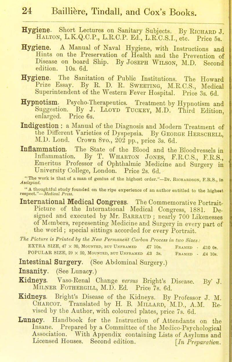 Hygiene. Short Lectures on Sanitary Subjects. By Richard J Halton, L.K.Q.C.P., L.R.C.P. Ed., L.R.C.S.I., etc. Price 5s.' Hygiene. A Manual of Naval Hygiene, with Instructions and Hints on the Preservation of Health and the Prevention of Disease on board Ship. By Joseph Wilson, M.D. Second edition. 10s. 6d. Hygiene. The Sanitation of Public Institutions. The Howard Prize Essay. By R. D. R. Sweeting, M.R.C.S., Medical Superintendent of the Western Fever Hospital. Price 3s. 6d. Hypnotism. Psycho-Therapeutics. Treatment by Hypnotism and Suggestion. By J. Lloyd Tuckey, M.D. Third Edition, enlarged. Price 6s. Indigestion : a Manual of the Diagnosis and Modern Treatment of the Different Varieties of Dyspepsia. By George Herschell, M.D. Lond. Crown 8vo., 202 pp., price 3s. 6d. Inflammation. The State of the Blood and the Bloodvessels in Inflammation. By T. Wharton Jones, F.R.C.S., F.R.S., Emeritus Professor of Ophthalmic Medicine and Surgery in University College, London. Price 2s. 6d. The work is that of a man of genius of the highest order.—Dr. Richardson, P.R S., in Asclepiad. A thoughtful study founded on the ripe experience of an author entitled to the highest reBpect.—Medical Press. International Medical Congress. The Commemorative Portrait- Picture of the International Medical Congress, 1881. De- signed and executed by Mr. Barraud ; nearly 700 Likenesses of Members, representing Medicine and Surgery in every part of the world ; special sittings accorded for every Portrait. The Picture is Printed by the Neio Permanent Carbon Process in two Sizes: EXTRA SIZE, 47 x 30, Mounted, but Unframed £7 10s. Prajied - £10 Os. POPULAR SIZE, 29 x 20, Mounted, but Unframed £3 3s. Framed - £4 10s. Intestinal Surgery. (See Abdominal Surgery.) Insanity. (See Lunacy.) Kidneys. Vaso-Renal Change versus Bright's Disease. By J. MiLNER Fothergill, M.D. Ed. Price 7s. 6d. Kidneys. Bright's Disease of the Kidneys. By Professor J. M. Charcot. Translated by H. B. Millard, M.D., A.M. Re- vised by the Author, with coloured plates, price 7s. 6d. Lunacy. Handbook for the Instruction of Attendants on the Insane. ^ Prepared by a Committee of the Medico-Psychological Association. With Appendix containing Lists of Asylums and Licensed Houses. Second edition. [I71 Preparation.