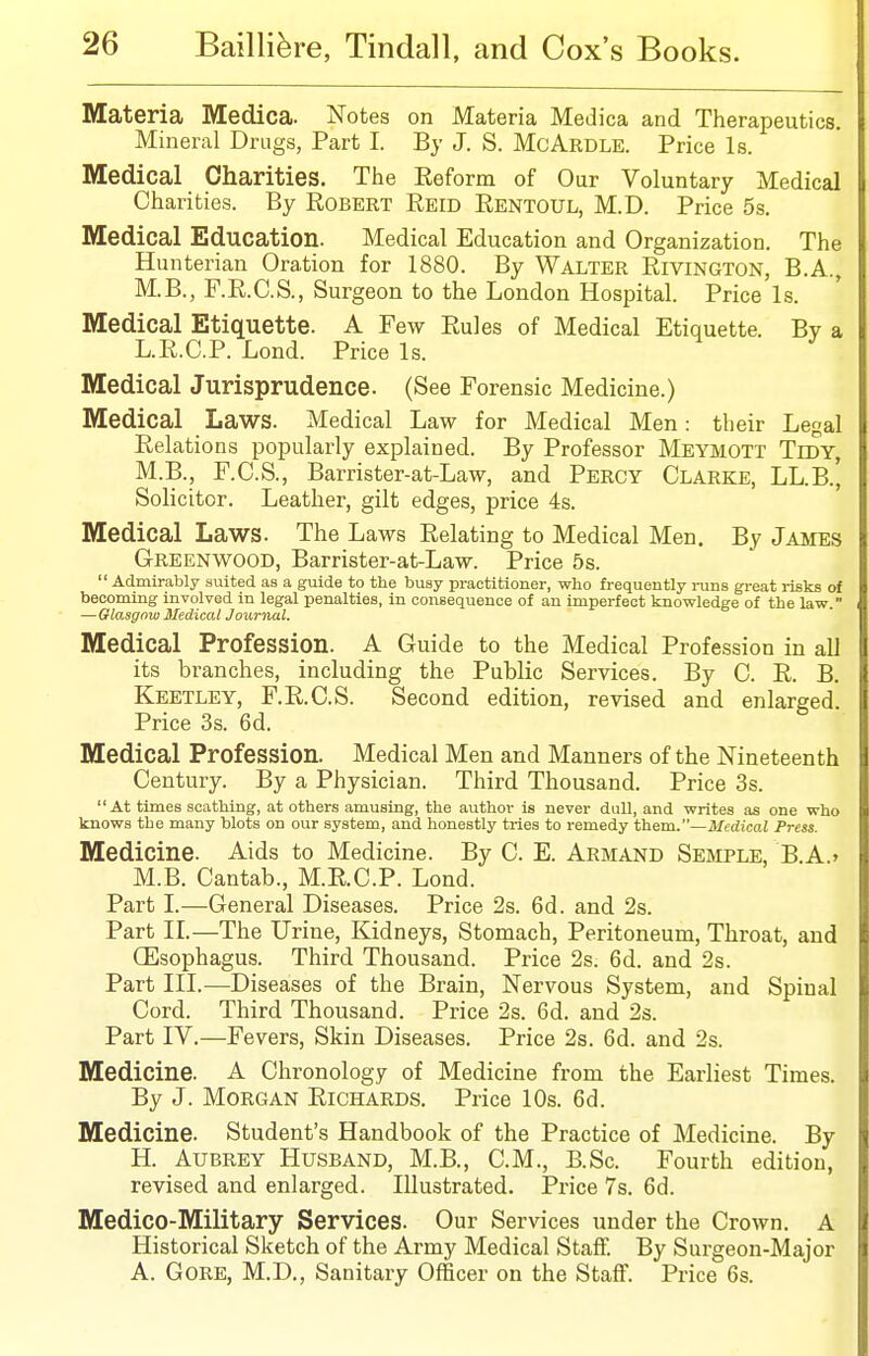 Materia Medica. Notes on Materia Medica and Therapeutics. Mineral Drugs, Part I. By J. S. McArdle. Price Is. Medical Charities. Tlie Keform of Our Voluntary Medical Charities. By Robert Eeid Eentoul, M.D. Price 5s. Medical Education. Medical Education and Organization. The Hunterian Oration for 1880. By Walter Rivington, B.A., M.B., F.R.C.S., Surgeon to the London Hospital. Price Is. Medical Etiquette. A Few Rules of Medical Etiquette. By a L.E.C.P. Lond. Price Is. Medical Jurisprudence. (See Forensic Medicine.) Medical Laws. Medical Law for Medical Men: their Legal Relations popularly explained. By Professor Meymott Tidy, M.B., F.C.S., Barrister-at-Law, and Percy Clarke, LL.B., Solicitor. Leather, gilt edges, price 4s. Medical Laws. The Laws Relating to Medical Men. By James Greenwood, Barrister-at-Law. Price 5s. Admirably suited as a guide to the busy practitioner, who frequently runs great j-isks of becoming involved in legal penalties, in consequence of an imperfect knowledge of the law. —Glasgow MedicalJournal. Medical Profession. A Guide to the Medical Profession in all its branches, including the Public Services. By C. R. B. Keetley, F.R.C.S. Second edition, revised and enlarged. Price 3s. 6d. Medical Profession. Medical Men and Manners of the Nineteenth Century. By a Physician. Third Thousand. Price 3s. At times scathing, at others amusing, the author is never dull, and writes as one who knows the many blots on our system, and honestly tries to remedy them.—Medical Press. Medicine. Aids to Medicine. By C. E. Armand Sesiple, B.A.' M.B. Cantab., M.R.C.P. Lond. Part I.—General Diseases. Price 2s. 6d. and 2s. Part II.—The Urine, Kidneys, Stomach, Peritoneum, Throat, and (Esophagus. Third Thousand. Price 2s. 6d. and 2s. Part III.—Diseases of the Brain, Nervous System, and Spinal Cord. Third Thousand. Price 2s. 6d. and 2s. Part IV.—Fevers, Skin Diseases. Price 2s. 6d. and 2s. Medicine. A Chronology of Medicine from the Earliest Times. By J. Morgan Richards. Price 10s. 6d. Medicine. Student's Handbook of the Practice of Medicine. By H. Aubrey Husband, M.B., CM., B.Sc. Fourth edition, revised and enlarged. Illustrated. Price 7s. 6d. Medico-Military Services. Our Services under the Crown. A Historical Sketch of the Army Medical Staff. By Surgeon-Major A. Gore, M.D., Sanitary Officer on the Staff. Price 6s.