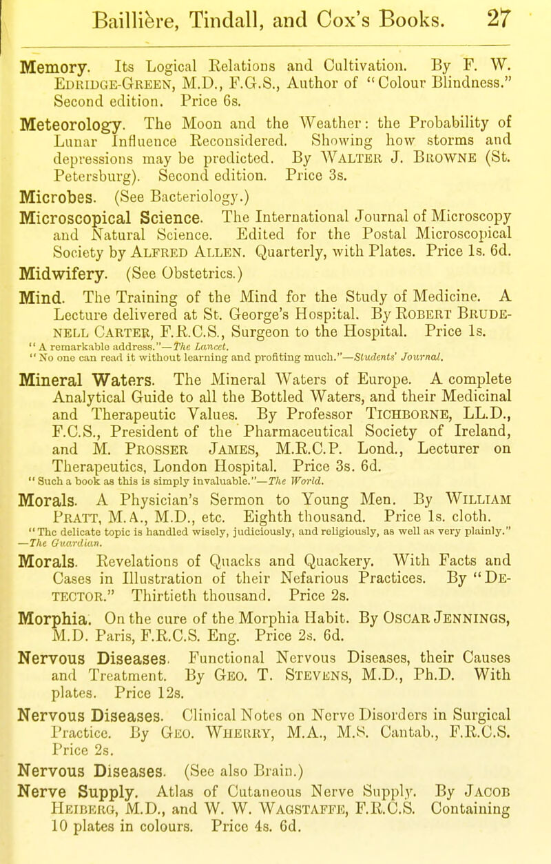 Memory. Its Logical Relations and Cultivation. By F. W. Edridge-Green, M.D., F.G.S., Author of Colour Blindness. Second edition. Price 6s. Meteorology. The Moon and the Weather: the Probability of Lunar Influence Eeconsidered. ShoM'ing how storms and depressions may be predicted. By Walter J. Browne (St. Petersburg). Second edition. Price 3s. Microbes. (See Bacteriology.) Microscopical Science. The International Journal of Microscopy and Natural Science. Edited for the Postal Microscopical Society by Alfred Allen. Quarterly, with Plates. Price Is. 6d. Midwifery. (See Obstetrics.) Mind. The Training of the Mind for the Study of Medicine. A Lecture delivered at St. George's Hospital. By Robert Brude- NELL Carter, F.R.C.S., Surgeon to the Hospital. Price Is.  A remarkable address.—The Lancet.  No one can read it without learning and profiting much.—Students' Journal. Mineral Waters. The Mineral Waters of Europe. A complete Analytical Guide to all the Bottled Waters, and their Medicinal and Therapeutic Values. By Professor Tichborne, LL.D., F.C.S., President of the Pharmaceutical Society of Ireland, and M. Prosser James, M.R.C.P. Lond., Lecturer on Therapeutics, London Hospital. Price 3s. 6d.  Such a book as thia is simply invaluable.—The World. Morals. A Physician's Sermon to Young Men. By William Pratt, M. A., M.D., etc. Eighth thousand. Price Is. cloth.  The delicate topic is handled wisely, judiciously, and religiously, as well as very plainly. —The Guardian. Morals. Revelations of Quacks and Quackery. With Facts and Cases in Illustration of their Nefarious Practices. By De- tector. Thirtieth thousand. Price 2s. Morphia. On the cure of the Morphia Habit. By Oscar Jennings, M.D. Paris, F.R.C.S. Eng. Price 2s. 6d. Nervous Diseases. Functional Nervous Diseases, their Causes and Treatment. By Geo. T. Stevens, M.D., Ph.D. With plates. Price 12s. Nervous Diseases. Clinical Notes on Nerve Disorders in Surgical I'ractice. By Geo. Wherry, M.A., M.S. Cantab., F.R.C.S. Price 2s. Nervous Diseases. (See also Brain.) Nerve Supply. Atlas of Cutaneous Nerve Suppl.y. By Jacob Heiberg, M.D., and W. W. Wagstaffe, F.R.C.S. Containing 10 plates in colours. Price 4s. 6d.