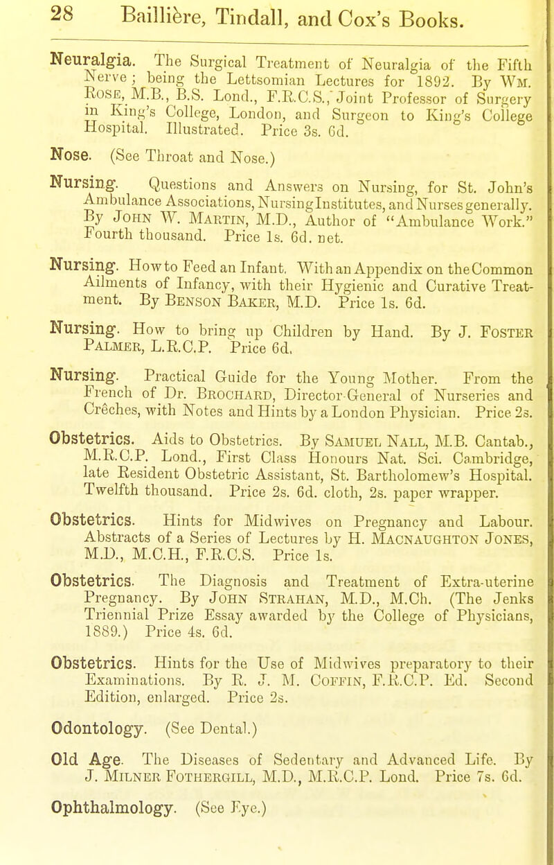Neuralgia. The Surgical Treatment of Neuralgia of tlie Fifth Nerve ; being the Lettsomian Lectures for 1892. By Wm Rose, M.B., B.S. Lond., F.RC.S., Joint Professor of Surgery m King's College, London, and Surgeon to King's College Hospital. Illustrated. Price 3s. 6d. Nose. (See Throat and Nose.) Nursing-. Questions and Answers on Nursing, for St. John's Ambulance Associations, Nursinglnstitutes, and Nurses generally. By John W. Martin, M.D., Author of Ambulance Work. Fourth thousand. Price Is. 6d. net. Nursing. How to Feed an Infant. With an Appendix on theCommon Ailments of Infancy, with their Hygienic and Curative Treat- ment. By Benson Baker, M.D. Price Is. 6d. Nursing. How to bring up Children by Hand. By J. Foster Paljier, L.R.C.P. Price 6d, Nursing. Practical Guide for the Young Mother. From the French of Dr. Brochard, Director-General of Nurseries and Creches, with Notes and Hints by a London Physician. Price 23. Obstetrics. Aids to Obstetrics. By Samuel Nall, M.B. Cantab., M.R.C.P. Lond., First Class Honours Nat. Sci. Cambridge, late Resident Obstetric Assistant, St. Bartholomew's Hospital. Twelfth thousand. Price 2s. 6d. cloth, 2s. paper wrapper. Obstetrics. Hints for Midwives on Pregnancy and Labour. Abstracts of a Series of Lectures by H. J\'Iacnaughton Jones, M.D., M.C.H., F.RC.S. Price Is. Obstetrics. The Diagnosis and Treatment of Extra-uterine Pregnancy. By John Strahan, M.D., M.Ch. (The Jenks Triennial Prize Essay awarded by the College of Phj^sicians, 1889.) Price 4s. 6d. Obstetrics. Hints for the Use of Midwives preparatory to their Examinations. By R. J. M. CoFFiN, F.R.C.P. Ed. Second Edition, enlarged. Price 2s. Odontology. (See Dental.) Old Age. The Diseases of Sedentary and Advanced Life. By J. MiLNER Fothergill, M.D., M.R.C.P. Lond. Price 7s. Gd. Ophthalmology. (See Eye.)