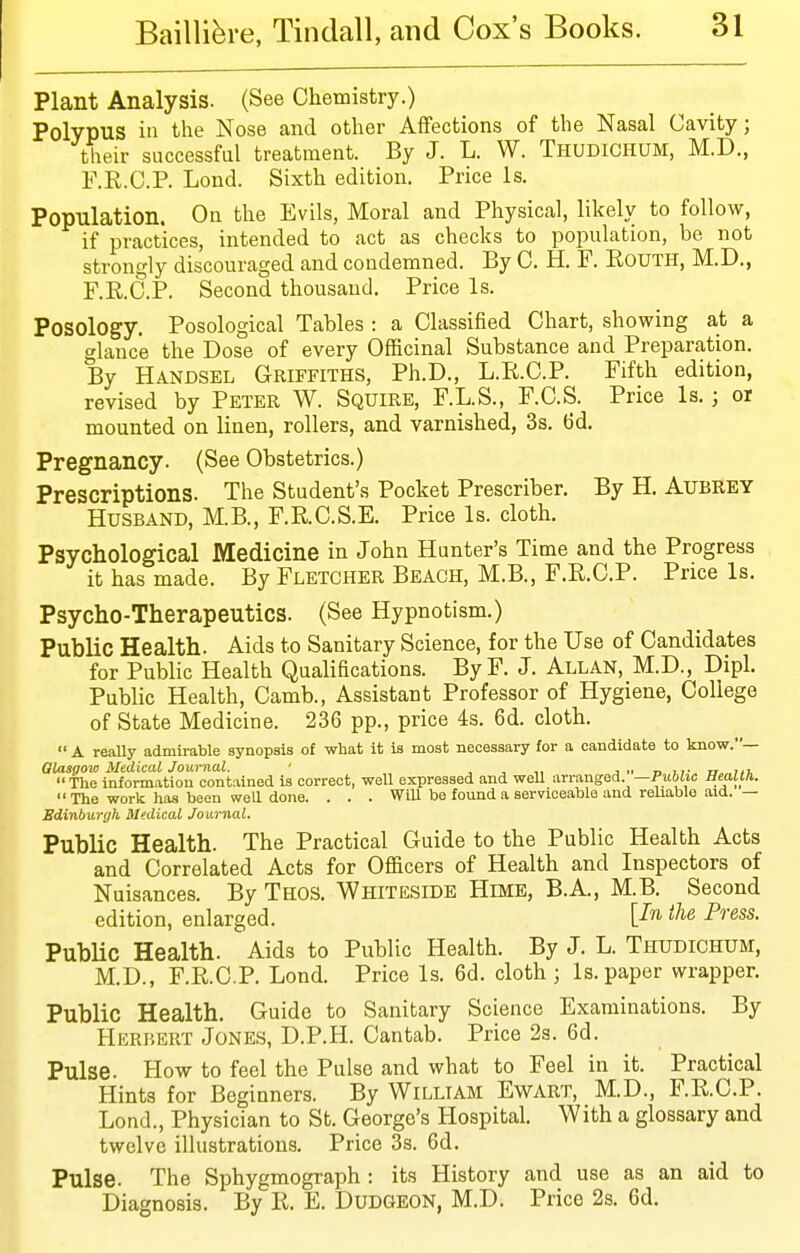 Plant Analysis. (See Chemistry.) Polypus in the Nose and other Affections of the Nasal Cavity; tlieir successful treatment. By J. L. W. Thudichum, M.D., F.R.C.P. Lond. Sixth edition. Price is. Population. Ou the Evils, Moral and Physical, likely to follow, if practices, intended to act as checks to population, be not strongly discouraged and condemned. By C. H. F. Route, M.D., F.R.C.P. Second thousand. Price Is. Posology. Posological Tables : a Classified Chart, showing at a glance the Dose of every Officinal Substance and Preparation. By Handsel Griffiths, Ph.D., L.R.C.P. Fifth edition, revised by Peter W. Squire, F.L.S., F.C.S. Price Is.; oi mounted on linen, rollers, and varnished, 3s. 6d. Pregnancy. (See Obstetrics.) Prescriptions. The Student's Pocket Prescriber. By H. Aubrey Husband, M.B., F.R.C.S.E. Price Is. cloth. Psychological Medicine in John Hunter's Time and the Progress it has made. By Fletcher Beach, M.B., F.R.C.P. Price Is. Psycho-Therapeutics. (See Hypnotism.) Public Health. Aids to Sanitary Science, for the Use of Candidates for Public Health Qualifications. ByF. J. Allan, M.D., Dipl. Public Health, Camb., Assistant Professor of Hygiene, College of State Medicine. 236 pp., price 4s. 6d. cloth.  A reaUy admirable synopsis of what it is most necessary for a candidate to know.— Glasgow Medical Journal. • , , j.. n n- u „ht,  The information contained is correct, well expressed and well arranged. —Public Health.  The work has been weU done. . . . WiU be found a serviceable and reliable .aid. — Edinburgh Medical Journal. Public Health. The Practical Guide to the Public Health Acts and Correlated Acts for Officers of Health and Inspectors of Nuisances. By Thos. Whiteside Hime, B.A., M.B. Second edition, enlarged. ^^e Press. PubUc Health. Aids to Public Health. By J. L. Thudichum, M.D., F.R.C.P. Lond. Price Is. 6d. cloth ; Is. paper wrapper. Public Health. Guide to Sanitary Science Examinations. By Herbert Jones, D.P.H. Cantab. Price 2s. 6d. Pulse. How to feel the Pulse and what to Feel in it. Practical Hints for Beginners. By William Ewart, M.D., F.R.C.P. Lond., Physician to St. George's Hospital. With a glossary and twelve illustrations. Price 3s. 6d. Pulse. The Sphygmograph : its History and use as an aid to Diagnosis. By R. E. Dudgeon, M.D. Price 2s. Gd.