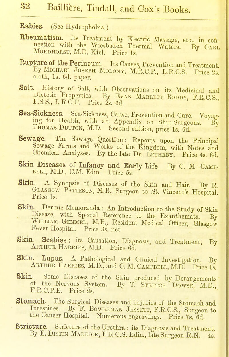 Rabies. (See Hydrophobia.) Rheumatism. Its Treatment by Electric Massage, etc in con- nection with the Wiesbaden Thermal Waters. By Carl MoRDHORST, M.D. Kiel. Price Is. Rupture of the Perineum. Its Causes, Prevention and Treatment By Michael Joseph Molony, M.E.C.P., L.R.C.S. Price 2s. cloth. Is. 6d. paper. Salt. History of Salt, with Observations on its Medicinal and -Dietetic Properties. By Evan Marlett Boddy. FR.CS F.S.S., L.R.C.P. Price 2s. 6d. Sea-Sickness. Sea-Sickness, Cause, Prevention and Cure. Voyag- ing for Health, with an Appendix on Ship-Surgeons. By Thomas Button, M.D. Second edition, price Is. 6d. Sewage. The Sewage Question: Reports upon the Principal Sewage Farms and Works of the Kingdom, with Notes and Chemical Analyses. By the late Dr. Letheby. Price 4s. 6d. Skin Diseases of Infancy and Early Life. By C. M. Camp- bell, M.D., CM. Edin. Price 5s. Skin. A Synopsis of Diseases of the Skin and Hair By R Glasgow Patteson, M.B., Surgeon to St. Vincent's Hospital'. Price Is. Skin. Dermic Memoranda : An Introduction to the Study of Skin Disease, with Special Reference to the Exanthemata. By William Gemmel, M.B., Resident Medical Officer, Glasgow Fever Hospital. Price 3s. net. Skin. Scabies: its Causation, Diagnosis, and Treatment By Arthur Harries, M.D. Price 6d. Skin. Lupus. A Pathological and Clinical Investigation. By Arthur Harries, M.D., and C. M. Campbell, M.D. Price Is. Skin. Some Diseases of the Skin produced by Derangements of the Nervous System. By T. Stretch Dowse, M.D. F.R.C.P.E. Price 2s. Stomach. The Surgical Diseases and Injuries of the Stomach and Intestines. By F. Bowreman Jessett, F.R.C.S., Surgeon to the Cancer Hospital. Numerous engravings. Price 7s. 6d. Stricture. Stricture of the Urethra : its Diagnosis and Treatment By E. DiSTiN Maddiok, F.R.C.S. Edin., late Surgeon R.N. 4s.