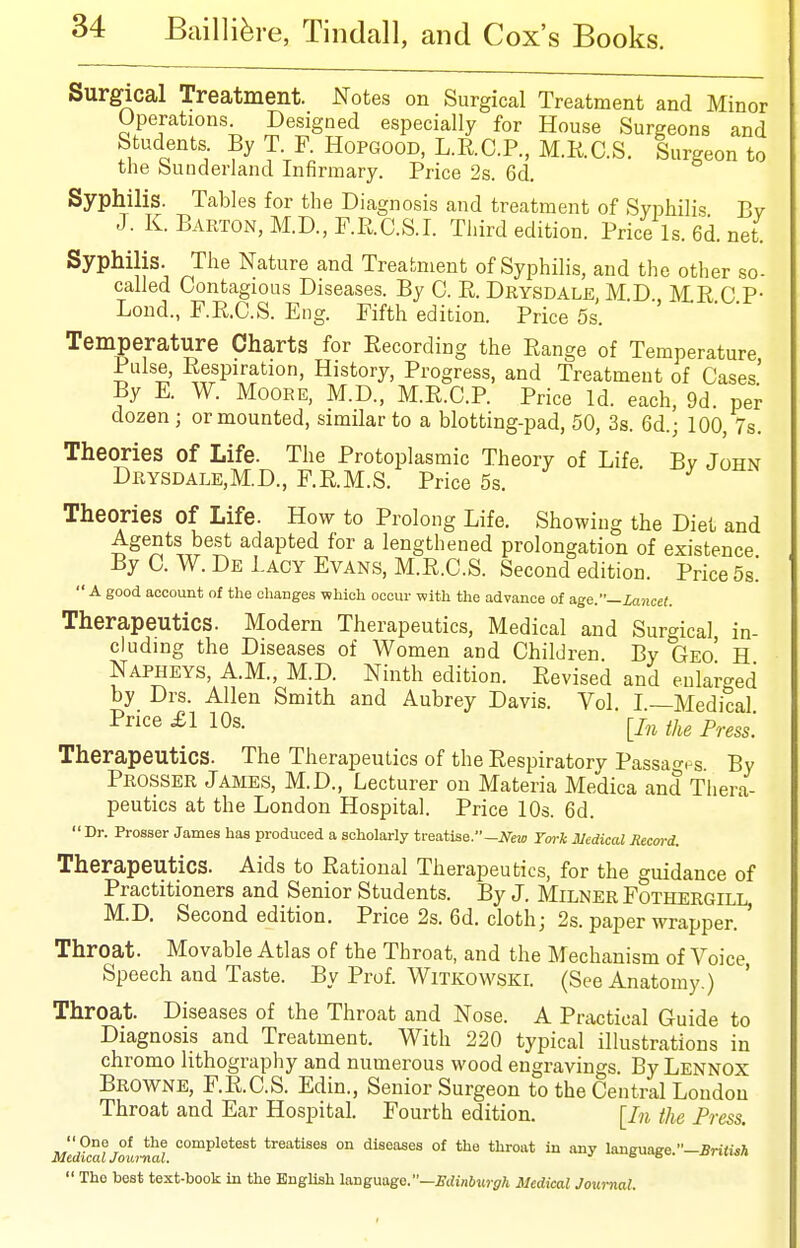 Surgical Treatment. Notes on Surgical Treatment and Minor Operations Designed especially for House Surgeons and Students By T F. Hopgood, L.R.C.P., M.R.C.S. Surgeon to the buuderland Infirmary. Price 2s. 6d. Syphilis. Tables for the Diagnosis and treatment of Syphilis Bv J. K. Barton, M.D.,r.R.C.S.I. Third edition. Price ls.6d.net Syphilis. The Nature and Treatment of Syphilis, and the other so- called Contagious Diseases. By C. R. Drysdale, M.D MR C P- Lond., F.R.C.S. Eng. Fifth edition. Price 5s. Temperature Charts for Recording the Range of Temperature Pulse, Respiration, History, Progress, and Treatment of Cases' By E. W. Moore, M.D., M.R.C.P. Price Id. each, 9d. per dozen ; or mounted, similar to a blotting-pad, 50, 3s. 6d.; 100, 7s. Theories of Life. The Protoplasmic Theory of Life Bv John Drysdale,M.D., F.R.M.S. Price 5s. Theories of Life. How to Prolong Life. Showing the Diet and Agents best adapted for a lengthened prolongation of existence By C. W. De Lacy Evans, M.R.C.S. Second edition. Price 5s. A good account of the changes which occur with the advance of age.—Lancet. Therapeutics. Modern Therapeutics, Medical and Surgical in- cluding the Diseases of Women and Children By Geo' H Napheys, A.M., M.D. Ninth edition. Revised and eular-ed by Drs. Allen Smith and Aubrey Davis. Vol I —Medical Therapeutics. The Therapeutics of the Respiratory Passao-.'S. By Prosser James, M.D., Lecturer on Materia Medica and Thera- peutics at the London Hospital. Price 10s. 6d.  Dr. Prosser James has produced a scholarly treatlse.-iVew York SledicaX Record. Therapeutics. Aids to Rational Therapeutics, for the guidance of Practitioners and Senior Students. By J. Milner Fothergill M.D. Second edition. Price 2s. 6d. cloth; 2s. paper wrapper. ' Throat. Movable Atlas of the Throat, and the Mechanism of Voice Speech and Taste. By Prof Witkowski. (See Anatomy.) ' Throat. Diseases of the Throat and Nose. A Practical Guide to Diagnosis and Treatment. With 220 typical illustrations in chromo lithography and numerous wood engravings. By Lennox Browne, F.R.C.S. Edin., Senior Surgeon to the Central London Throat and Ear Hospital. Fourth edition. [In tJie Press.  One of the complotest treatises on diseases of the throat in any language.—Jnfaa  The best text-book in the English langmgo.—Edinburgh Medical Joui-nal,