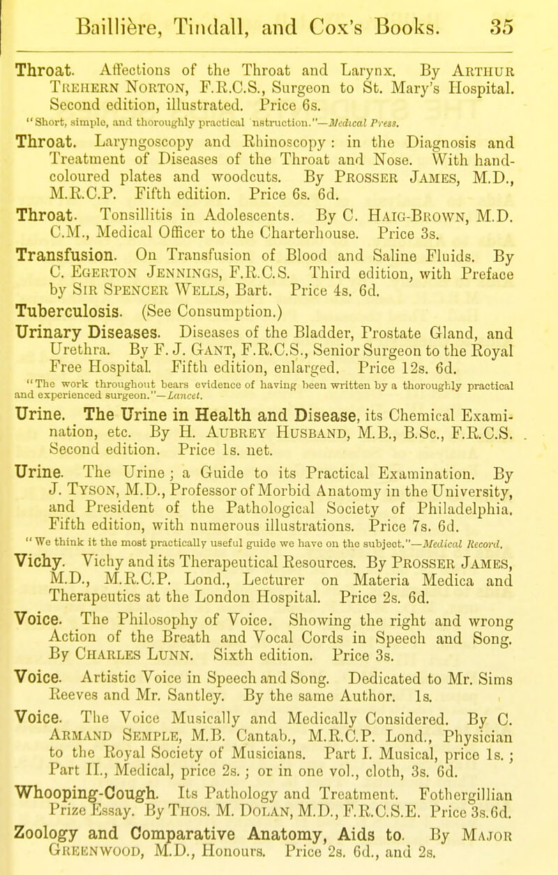 Throat. Affections of the Throat and Larynx. By Arthur Trehern Norton, F.E.C.S., Snrgeon to St. Mary's Hospital. Second edition, illustrated. Price 6 s. Short, simple, and thoroughly practical nstruction.—Medical Press. Throat. Laryngoscopy and Rhinoscopy: in the Diagnosis and Treatment of Diseases of the Throat and Nose. With hand- coloured plates and woodcuts. By Prosser James, M.D., M.E.C.P. Fifth edition. Price 6s. 6d. Throat. Tonsillitis in Adolescents. By C. Haig-Brown, M.D. CM., Medical Officer to the Charterhouse. Price 3s. Transfusion. On Transfusion of Blood and Saline Fluids. By C. Egerton Jennings, F.R.C.S. Third edition, with Preface by Sir Spencer Wells, Bart. Price 4s. 6d. Tuberculosis. (See Consumption.) Urinary Diseases. Diseases of the Bladder, Prostate Gland, and Urethra. By F. J. Gant, F.R.C.S., Senior Surgeon to the Royal Free Hospital. Fifth edition, enlarged. Price 12s. 6d. The work throughout bears evidence of having heen written by a thoroughly practical and experienced surgeon.—inriee/. Urine. The Urine in Health and Disease, its Chemical Exami- nation, etc. By H. Aubrey Husband, M.B., B.Sc, F.R.C.S. Second edition. Price Is. net. Urine. The Urine ; a Guide to its Practical Examination. By J. Tyson, M.D., Professor of Morbid Anatomy in the University, and President of the Pathological Society of Philadelphia. Fifth edition, with numerous illustrations. Price 7s. 6d. We think it the most practically useful guide we have on the subject.—Medical Record, Vichy. Vichy and its Therapeutical Resources. By Prosser James, M.D., M.R.C.P. Lond., Lecturer on Materia Medica and Therapeutics at the London Hospital. Price 2s. 6d. Voice. The Philosophy of Voice. Showing the right and wrong Action of the Breath and Vocal Cords in Speech and Song. By Charles Lunn. Sixth edition. Price 3s. Voice. Artistic Voice in Speech and Song. Dedicated to Mr. Sims Reeves and Mr. Santley. By the same Author. Is. Voice. The Voice Musically and Medically Considered. By C. Armand Semple, M.B. Cantab., M.R.C.P. Lond., Physician to the Royal Society of Musicians. Part L Musical, price Is.; Part n.. Medical, price 2s.; or in one vol., cloth, 3s. 6d. Whooping-Cough. Its Pathology and Treatment. Fothergillian Prize Plssay. By Tnos. M. Dolan, M.D., F.R.C.S.E. Price 3s.6d. Zoology and Comparative Anatomy, Aids to. By Major Greknwood, M.D., Honours, Price 2s. 6d., and 2s.