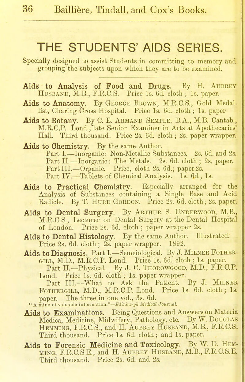 THE STUDENTS' AIDS SERIES. Specially designed to assist Students in committing to memory and grouping'the subjects upon which they are to be examined. Aids to Analysis of Food and Drugs. By H. Aubrey Husband, M.B., F.R.C.S. Price Is. 6d. cloth ; Is. paper. Aids to Anatomy. By George Brown, M.R.C.S., Gold Medal- list, Charing Cross Hospital. Price Is. 6d. cloth; Is. paper Aids to Botany. By C. E. Armand Semple, B.A., M.B. Cantab., M.R.C.P. Lond.,'late Senior Examiner in Arts at Apothecaries' Hall. Third thousand. Price 2s. 6d. cloth; 2s. paper wrapper. Aids to Chemistry. By the same Author. Part I.—Inorganic: Non-Metallic Substances. 2s. 6d. and 2s. Part II.—Inorganic: The Metals. 2s. 6d. cloth; 2s. paper. Part III.—Organic. Price, cloth 2s. 6d.; paper 2s. Part IV.—Tablets of Chemical Analysis. Is. 6d., Is. Aids to Practical Chemistry. Especially arranged for the Analysis of Substances containing a Single Base and Acid Radicle. By T. HURD Gordon. Price 2s. 6d. cloth; 2s. paper. Aids to Dental Surgery. By Arthur S. Underwood, M.B., M.R.C.S., Lecturer on Dental Surgery at the Dental Hospital of London. Price 2s. 6d. cloth ; paper wrapper 2s. Aids to Dental Histology. By the same Author. Illustrated, Price 2s. 6d. cloth; 2s. paper wrapper. 1892. Aids to Diagnosis. Part I.—Semeiological. By J. Milner Fother- GILL, M.D., M.R.C.P. Lond. Price Is. 6d. cloth ; Is. paper. Part IL—Physical. By J. C. Thorowgood, M.D., F.R.C.P. Lond. Price Is. 6d. cloth ; Is. paper wrapper. Part III.—What to Ask the Patient. By J. Milner FOTHERGILL, M.D., M.R.C.P. Lond. Price Is. 6d. cloth; Is. paper. The three in one vol., 3s. 6d.  A mine of valuable information.—Edinburgh Medical Journal. Aids to Examinations. Being Questions and Answers on Materia Medica, Medicine, Midwifery, Pathology, etc. By W. DoUGLAS Hemming, F.R.C.S., and H. Aubrey Husband, M.B., F.R.C.S. Third thousand. Price Is. 6d. cloth; and Is. paper. Aids to Forensic Medicine and Toxicology. By W. D. Hem- ming, F.R.C.S.E., and H. Aubrey Husband, M.B., F.R.C.S.E, Third thousand. Price 2s, 6d. and 2s,