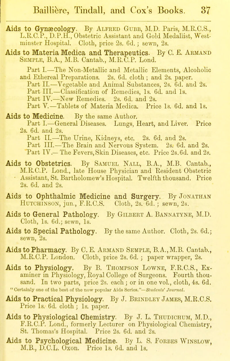 Aids to Gynaecology. By Alfred Gubb, M.D. Paris, M.R.C.S., L.R.C.P., D.P.H., Obstetric Assistant and Gold Medallist, West- minster Hospital. Cloth, price 2s. 6d.; sewn, 2s. Aids to Materia Medica and Therapeutics. By 0. E. Armand Semple, B.A., M.B. Cantab., M.R.C.P. Lond. Part I.—The Non-Metallic and Metallic Elements, Alcoholic and Ethereal Preparations. 2s. 6d. cloth ; and 2s. paper. Part II.—Vegetable and Animal Substances, 2s. 6d. and 2s. Part III.—Classification of Remedies, Is. 6d. and Is. Part IV.—New Remedies. 2s. 6d. and 2s. Part V.—Tablets of Materia Medica. Price Is. 6d. and Is. Aids to Medicine. By the same Author. Part I.—General Diseases. Lungs, Heart, and Liver. Price 2s. 6d. and 2s. Part II.—The Urine, Kidneys, etc. 2s. 6d. and 2s. Part III.—The Brain and Nervous System. 2s. 6d. and 2s. Part IV.— The Fevers, Skin Diseases, etc. Price 2s. 6d. and 2s. Aids to Obstetrics. By Samuel Nall, B.A., M.B. Cantab., M.R.C.P. Lond., late House Physician and Resident Obstetric ■ Assistant, St. Bartholomew's Hospital. Twelfth thousand. Price 2s. 6d. and 2s. Aids to Ophthalmic Medicine and Surgery. By Jonathan Hutchinson, jun., F.R.C.S. Cloth, 2s. 6d.; sewn, 2s. Aids to General Pathology. By Gilbert A. Bannatyne, M.D. Cloth, Is. 6d.; sewn, Is. Aids to Special Pathology. By the same Author. Cloth, 2s. 6d.; sewn, 2s. Aids to Pharmacy. By C. E. Armand Semple, B.A.,M.B. Cantab., M.R.C.P. London. Cloth, price 2s. 6d. ; paper wrapper, 2s. Aids to Physiology. By B. Thompson Lowne, F.R.C.S., Ex- aminer in Physiology, Royal College of Surgeons. Fourth thou- sand. In two parts, price 2s. each; or in one vol., cloth, 4s. 6d.  Certainly one of the best of the now popular Aids Series.—Students' Journal. Aids to Practical Physiology. By J. Brindley James, M.R.C.S. Price Is. 6d. cloth ; Is. paper. Aids to Physiological Chemistry. By J. L. Thudichum, M.D., F.R.C.P. Lond., formerly Lecturer on Physiological Chemistr}'', St. Thomas's Hospital. Price 2s. 6d. and 2s. Aids to Psychological Medicine. By L. S. Forbes Winslow, M,B., D.C.L. Oxon. Price Is. 6d. and Is.