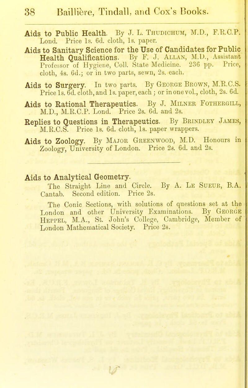 Aids to Public Health. By J. L. Thudichum, M.D., F.R.C.P. Lond. Price Is. 6d. cloth, Is. paper. Aids to Sanitary Science for the Use of Candidates for Public Health Qualifications. By V. J. Allan, M.D., Assistant Professor of Hygiene, Coll. State Medicine. 236 pp. Price, cloth, 4s. 6d.; or in two parts, sewn, 2s. each. Aids to Surgery. In two parts. By George Brown, M.R.C.S. Price Is. 6d. cloth, and Is. paper, each; or in one vol., cloth, 2s. 6d. Aids to Rational Therapeutics. By J. Milner Fothergill, M.D., M.R.C.P. Lond. Price 2s. 6d. and 2s. Replies to Questions in Therapeutics. By Brindley James, M.R.C.S. Price Is. 6d. cloth, Is. paper wrappers. Aids to Zoology. By Major Greenwood, M.D. Honours in Zoology, University of London. Price 2s. 6d. and 2s. Aids to Analytical Geometry. The Straight Line and Circle. By A. Le Sueur, B.A. Cantab. Second edition. Price 2s. The Conic Sections, with solutions of questions set at the London and other University Examinations. By George Heppel, M.A., St. John's College, Cambridge, Member of London Mathematical Society. Price 2s.