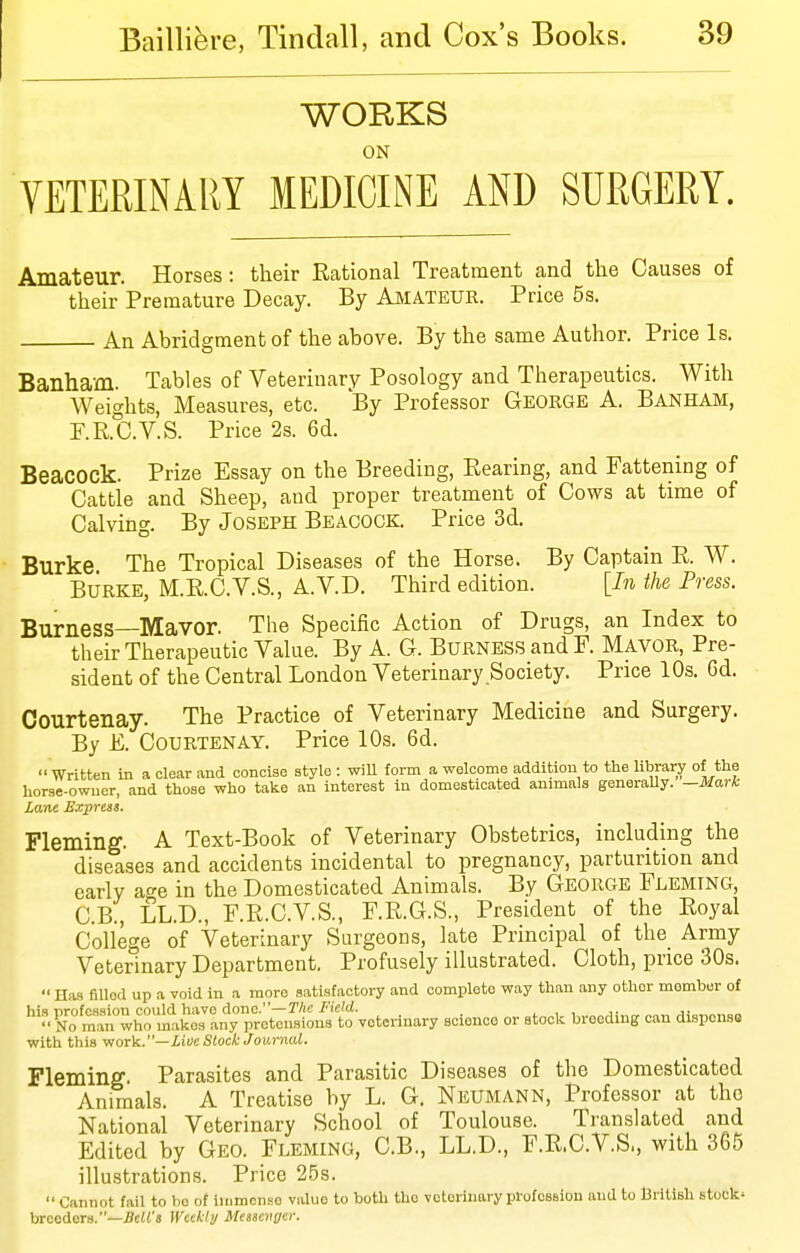 WORKS ON VETERINARY MEDICINE AND SURGERY. Amateur. Horses: their Rational Treatment and the Causes of their Premature Decay. By Aiviateur. Price 5s. An Abridgment of the above. By the same Author. Price Is. Banham. Tables of Veterinary Posology and Therapeutics. With Weights, Measures, etc. By Professor George A. Banham, P.R.C.V.S. Price 2s. 6d. Beacock. Prize Essay on the Breeding, Rearing, and Fatteiiing of Cattle and Sheep, and proper treatment of Cows at time of Calving. By Joseph Beacock. Price 3d. Burke The Tropical Diseases of the Horse. By Captain R. W. Burke, M.R.C.V.S., A.V.D. Third edition. [In the Press. Burness—Mavor. The Specific Action of Drugs, an Index to their Therapeutic Value. By A. G. Burness and F. Mavor, Pre- sident of the Central London Veterinary Society. Price 10s. 6d. Courtenay. The Practice of Veterinary Medicine and Surgery. By E. Courtenay. Price 10s. 6d.  Written in a clear and concise style : wiU form a welcome addition to the library of the horse-owuer, and those who take an interest in domesticated animals generaUy. -Mark Lane Expreii. Fleming. A Text-Book of Veterinary Obstetrics, including the diseases and accidents incidental to pregnancy, parturition and early a^-e in the Domesticated Animals. By George Fleming, C.B., LL.D., F.R.C.V.S., F.R.G.S., President of the Royal College of Veterinary Surgeons, late Principal of the_ Army Veterinary Department. Profusely illustrated. Cloth, price 30s.  Has ailed up a void in a more satisfactory and complete way than any other member of his nrofcsaion could have done.—The Field. . , , Nrraan who makes any pretensions to veterinary science or stock breeding can disponso with this woT'k..—LioeSloek Journal. Fleming. Parasites and Parasitic Diseases of the Domesticated Animals. A Treatise by L. G. Neumann, Professor at the National Veterinary School of Toulouse. Translated and Edited by Geo. Fleming, C.B., LL.D., F.R.C.V.S., with 365 illustrations. Price 25s.  Cannot fail to be of immense value to both the veterinary profoBsion and to British stock' breeders.—;?ci<'s Weekhj Meuenger.