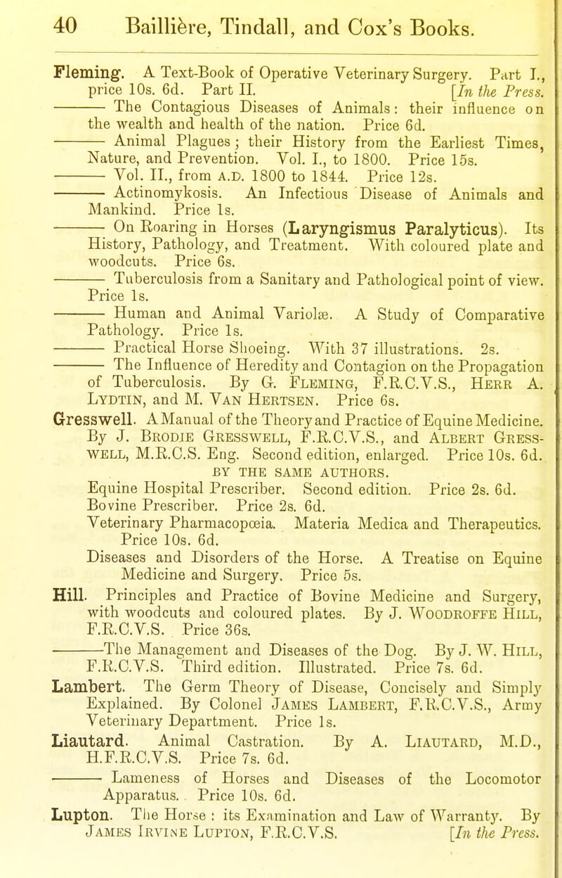 Fleming. A Text-Book of Operative Veterinary Surgery. Parti., price 10s. 6d. Part II. [In the Press. The Contagious Diseases of Animals: their influence on the wealth and health of the nation. Price 6d. Animal Plagues ; their History from the Earliest Times, Nature, and Prevention. Vol. I., to 1800. Price 15s. Vol. II., from A.D. 1800 to 1844. Price 12s. Actinomykosis. An Infectious Disease of Animals and Mankind. Price Is. On Roaring in Horses (Laryngismus Paralyticus). Its History, Pathology, and Treatment. With coloured plate and woodcuts. Price 6s. Tuberculosis from a Sanitary and Pathological point of view. Price Is. Human and Animal Variolse. A Study of Comparative Pathology. Price Is. Practical Horse Shoeing. With 37 illustrations. 2s. The Influence of Heredity and Contagion on the Propagation of Tuberculosis. By G. Fleming, F.R.C.V.S., Here A. Lydtin, and M. Van Hertsen. Price 6s. Gresswell. A Manual of the Theory and Practice of Equine Medicine. By J. Brodje Gresswell, F.E.C.V.S., and Albert Gress- well, M.R.C.S. Eng. Second edition, enlarged. Price 10s. 6d. BY THE same AUTHORS. Equine Hospital Prescribes Second edition. Price 2s. 6d. Bovine Prescriber. Price 2s. 6d. Veterinary Pharmacopoeia. Materia Medica and Therapeutics. Price 10s. 6d. Diseases and Disorders of the Horse. A Treatise on Equine Medicine and Surgery. Price 5s. Hill. Principles and Practice of Bovine Medicine and Surgery, with woodcuts and coloured plates. By J. Woodroffe Hill, F.RC.V.S. Price 36s. The Management and Diseases of the Dog. By J. W. Hill, F.RC.V.S. Third edition. Illustrated. Price 7s. 6d. Lambert. The Germ Theory of Disease, Concisely and Simply Explained. By Colonel James Lambert, F.RC.V.S., Army Veterinary Department. Price Is. Liautard. Animal Castration. By A. Liautard, M.D., H.F.RC.V.S. Price 7s. 6d. Lameness of Horses and Diseases of the Locomotor Apparatus. Price 10s. 6d. Lupton. The Horse : its Examination and Law of Warranty. By James Irvine Lupton, F.R.C.V.S. [In the Press.