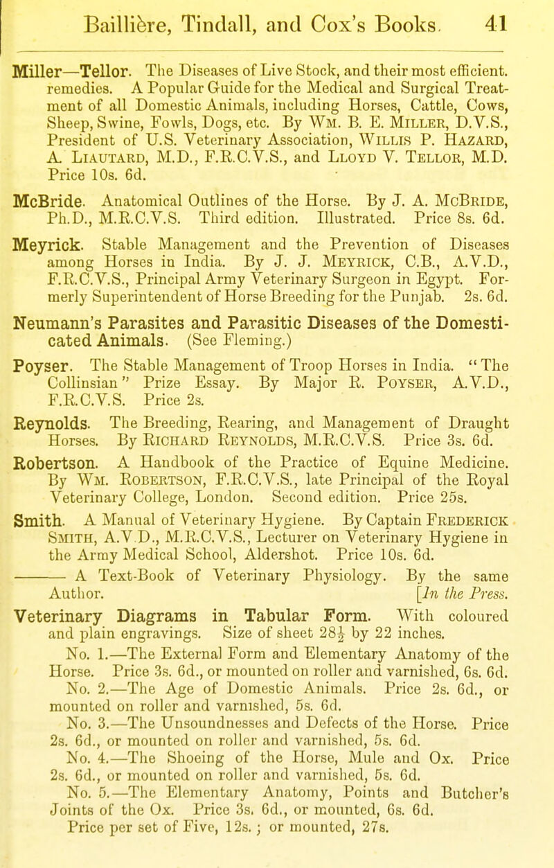 Miller—Tellor. The Diseases of Live Stock, and their most efficient, remedies. A Popular Guide for the Medical and Surgical Treat- ment of all Domestic Animals, including Horses, Cattle, Cows, Sheep, Swine, Fowls, Dogs, etc. By Wm. B. E. Miller, D.V.S., President of U.S. Veterinary Association, Willis P. Hazard, A. LiAUTARD, M.D., F.R.C.V.S., and Lloyd V. Tellor, M.D. Price 10s. 6d. McBride. Anatomical Outlines of the Horse. By J. A. McBride, Ph.D., M.RC.V.S. Third edition. Illustrated. Price 8s. 6d. Meyrick. Stable Management and the Prevention of Diseases among Horses in India. By J. J. Meyrick, C.B., A.V.D., F.R.C.V.S., Principal Army Veterinary Surgeon in Egypt. For- merly Superintendent of Horse Breeding for the Punjab. 2s. 6d. Neumann's Parasites and Parasitic Diseases of the Domesti- cated Animals. (See Fleming.) Poyser. The Stable Management of Troop Horses in India. The CoUinsian Prize Essay. By Major E. PoYSER, A. V.D., F.RC.V.S. Price 2s. Reynolds. The Breeding, Rearing, and Management of Draught Horses. By Richard Reynolds, M.R.C.V.S. Price 3s, 6d. Robertson. A Handbook of the Practice of Equine Medicine. By Wm. Robertson, F.R.C.V.S., late Principal of the Royal Veterinary College, London. Second edition. Price 25s. Smith. A Manual of Veterinary Hygiene. By Captain Frederick Smith, A.V.D., M.R.C.V.S., Lecturer on Veterinary Hygiene in the Array Medical School, Aldershot. Price 10s. 6d. A Text-Book of Veterinary Physiology. By the same Author. [l7i the Press. Veterinary Diagrams in Tabular Form. With coloured and plain engravings. Size of sheet 28^ by 22 inches. No. 1.—The External Form and Elementary Anatomy of the Horse. Price 3.s. 6d., or mounted on roller and varnished, 6s. 6d. No. 2.—The Age of Domestic Animals. Price 2s. 6d., or mounted on roller and varnished, 5s. 6d. No. 3.—The Unsoundnesses and Defects of the Horse. Price 2s. 6d., or mounted on roller and varnished, 5s. 6d. No. 4.—The Shoeing of the Horse, Mule and Ox. Price 2s. 6d., or mounted on roller and varnished, 5s. 6d. No. 5.—The Elementary Anatomy, Points and Butcher's Joints of the Ox. Price 3s. 6d., or mounted, Gs. 6d. Price per set of Five, 12s.; or mounted, 27s.