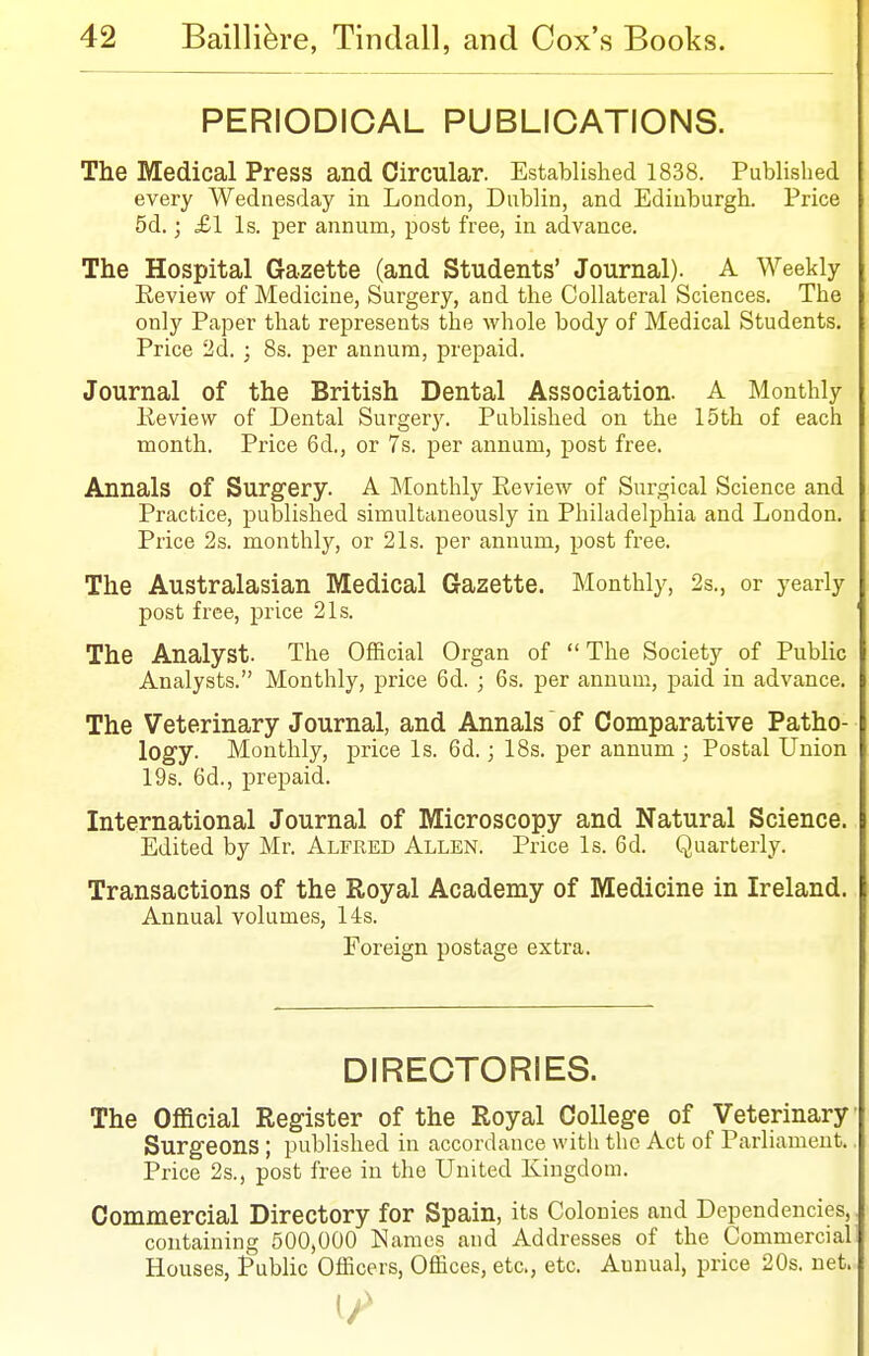 PERIODICAL PUBLICATIONS. The Medical Press and Circular. Established 1838. Published every Wednesday in London, Dublin, and Edinburgh. Price 5d.; £1 Is. per annum, post free, in advance. The Hospital Gazette (and Students' Journal). A Weekly Eeview of Medicine, Surgery, and the Collateral Sciences. The only Paper that represents the whole body of Medical Students. Price 2d. ; 8s. per annum, prepaid. Journal of the British Dental Association. A Monthly Review of Dental Surgery. Published on the 15th of each month. Price 6d., or 7s. per annum, j)ost free. Annals of Surgery. A Monthly Eeview of Surgical Science and Practice, published simultaneously in Philadelphia and London. Price 2s. monthly, or 21s. per annum, post free. The Australasian Medical Gazette. Monthly, 2s., or yearly post free, price 21s. ' The Analyst. The Official Organ of The Society of Public Analysts. Monthly, price 6d. ; 6s. per annum, paid in advance. The Veterinary Journal, and Annals of Comparative Patho- logy. Monthly, price Is. 6d.; 18s. per annum ; Postal Union 19s. 6d., prepaid. International Journal of Microscopy and Natural Science. Edited by Mr. Alfred Allen. Price Is. 6d. Quarterly. Transactions of the Royal Academy of Medicine in Ireland. Annual volumes, 14s. Foreign postage extra. DIRECTORIES. The Official Register of the Royal College of Veterinary Surgeons ; published in accordance with the Act of Parliament. Price 2s., post free in the United Kingdom. Commercial Directory for Spain, its Colonies and Dependencies, containing 500,000 Names and Addresses of the Commercial Houses, Public Officers, Offices, etc., etc. Annual, price 20s. net. 1/