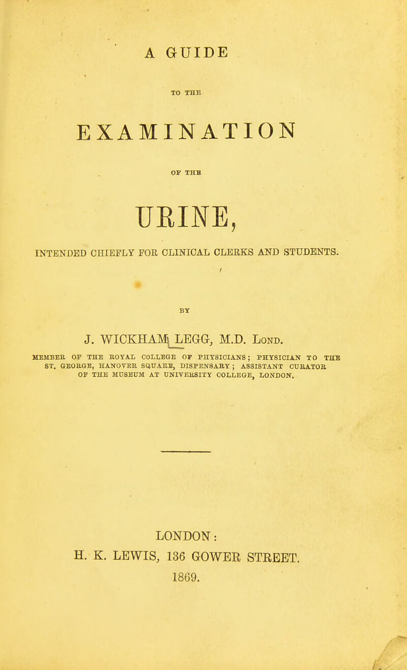 A GUIDE TO THE EXAMINATION OP THB UEINE, INTENDED CHIEFLY FOR CLINICAL CLERKS AND STUDENTS. I BY J. WICKHAIk^BGG, M.D. Lond. MEMBER OP THE B.OYAL COLLEGE OF PHYSICIANS; PHYSICIAN TO THB ST. GEORGE, HANOVER SQUARE, DISPENSARY ; ASSISTANT CURATOR OF THE MUSEUM AT UNIVERSITY COLLEGE, LONDON, LONDON: H. K. LEWIS, 136 GOWER STREET. 1869.