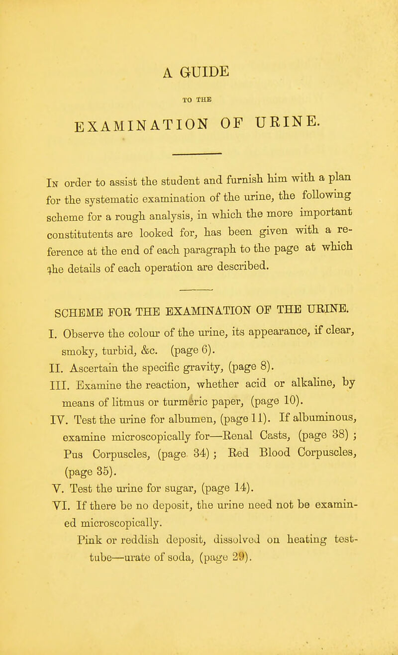 TO THE EXAMINATION OF URINE. In order to assist the student and furnish him with a plan for the systematic examination of the urine, the foUowmg scheme for a rough analysis, in which the more important constitutents are looked for, has been given with a re- ference at the end of each paragraph to the page at which (^he details of each operation are described. SCHEME FOR THE EXAMINATION OF THE URINE. I. Observe the colour of the urine, its appearance, if clear, smoky, turbid, &c. (page 6). II. Ascertain the specific gravity, (page 8). III. Examine the reaction, whether acid or alkaline, by means of litmus or turmmc paper, (page 10). IV. Test the urine for albumen, (page 11). If albuminous, examine microscopically for—Renal Casts, (page 38) ; Pus Corpuscles, (page 34) j Eed Blood Corpuscles, (page 35). V. Test the urine for sugar, (page 14), VI. If there be no deposit, the urine need not be examin- ed microscopically. Pink or reddish deposit, dissolved on heating test- tube—urate of soda, (page 29).