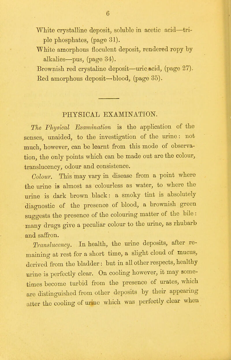 White crystalline deposit, soluble in acetic acid—tri- ple phosphates, (page 31). White amorphous floculent deposit, rendered ropy by alkalies—pus, (page 34). Brownish red crystaline deposit—uric acid, (page 27). Eed amorphous deposit—blood, (page 35). PHYSICAL EXAMINATION. The Fhysicixl Examination is the application of the senses, unaided, to the investigation of the urine: not much, however, can be learnt from this mode of observa- tion, the only points which can be made out are the colour, translucency, odour and consistence. Colour. This may vary in disease from a point where the urine is almost as colourless as water, to where the urine is dark brown black: a smoky tint is absolutely diagnostic of the presence of blood, a brownish green suggests the presence of the colouring matter of the bile : many drugs give a pecuHar colour to the m-ine, as rhubarb and saflfron. Translucency. In health, the m-ine deposits, after re- maining at rest for a short time, a slight cloud of mucus, derived from the bladder: but in all other respects, healthy ui'ine is perfectly clear. On cooling however, it may some- times become turbid from the presence of m-ates, which are distinguished from other deposits by their appearmg alter the cooling of mine which was perfectly clear when