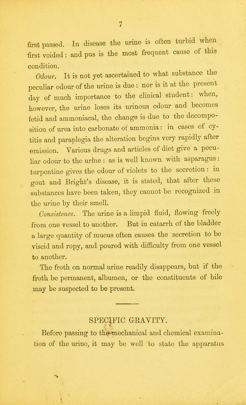 first passed. In disease the urine is often turbid when first voided: and pus is the most frequent cause of this condition. Odoiir. It is not yet ascertained to what substance the peculiar odour of the urine is due : nor is it at the present day of much importance to the clinical student: when, however, the urine loses its m-inous odour and becomes fetid and ammoniacal, the change is due to the decompo- sition of urea into carbonate of ammonia: in cases of cy- titis and paraplegia the alteration begins very rapidly after emission. Various drugs and articles of diet give a pecu- liar odom- to the urine : as is well known with asparagus : turpentine gives the odour of violets to the secretion : in gout and Bright's disease, it is stated, that after these substances have been taken, they cannot be recognized in the urine by their smell. Consistence. The urine is a limpid fluid, flowing freely from one vessel to another. But in catarrh of the bladder a large quantity of mucus often causes the secretion to be viscid and ropy, and poured with difficulty from one vessel to another. The froth on normal urine readily disappears, but if the froth be permanent, albumen, or the constituents of bile may be suspected to be present. SPECIFIC GRAVITY. Before passing to the^'Tuechanical and chemical examina- tion of the urine, it may be well to state the apparatus