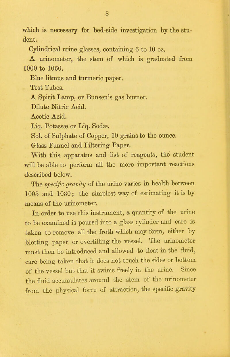 which is necessary for bed-side investigation by the stu- dent. Cylindrical urine glasses, contaiaiug 6 to 10 oz. A urinometer, the stem of which is graduated from 1000 to 1060. Blue litmus and turmeric paper. Test Tubes. A Spirit Lamp, or Bunsen's gas burner. Dilute Nitric Acid. Acetic Acid. Liq. Potassffi or Liq. Sodae. Sol. of Sulphate of Copper, 10 grains to the ounce. Glass Funnel and Filtering Paper. With this apparatus and list of reagents, the student will be able to perform all the more important reactions described below. The specific gravity of the urine varies in health between 1005 and 1030; the simplest way of estimating it is by means of the urinometer. In order to use this instrument, a quantity of the urine to be examined is pom'ed into a glass cylinder and care is taken to remove all the froth which may form, either by blotting paper or overfilling the vessel. The urinometer must then be introduced and allowed to float in the fluid, care being taken that it does not touch the sides or bottom of the vessel but that it swims freely in the urine. Since the fluid accumulates around the stem of the urinometer from the physical force of attraction, the specific gravity