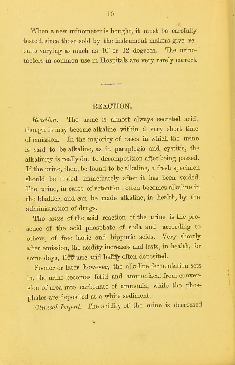 WTion a new urinometor is bought, it must be carefully tested, since those sold by the instrument makers give re- sults varying as much as 10' or 12 degrees. The urino- meters ia common use in Hospitals are very rarely correct. EBACTION. Reaction. The urine is almost always secreted acid, though it may become alkaliae within sL very short time of emission. In the majority of cases in which the uriae is said to be alkaline, as in paraplegia and cystitis, the alkalinity is really due to decomposition after being passed. If the urine, then, be found to be alkahne, a fresh specimen should be tested immediately after it has been voided. The urine, in cases of retention, often becomes alkaline in the bladder, and can be made alkahne, in health, by the administration of drugs. The cause of the acid reaction of the urine is the pre- sence of the acid phosphate of soda and, according to others, of free lactic and hippuric acids. Very shortly after emission, the acidity increases and lasts, in health, for some days, frOS'uric acid beitTg often deposited. Sooner or later however, the alkaline fermentation sets in, the urine becomes fetid and ammoniacal from conver- sion of urea into carbonate of ammonia, while the phos- phates are deposited as a white sediment. Clinical Import. The acidity of the urino is decreased