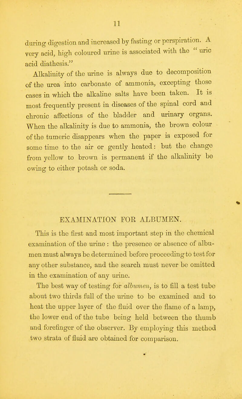 during digestion and increased by fasting or perspiration. A very acid, higli coloui-ed urine is associated with the  uric acid diathesis/' Alkalinity of the urine is always due to decomposition of the urea into carbonate of ammonia, excepting those cases in which the alkaline salts have been taken. It is most frequently present in diseases of the spinal cord and chronic affections of the bladder and urinary organs. When the alkahnity is due to ammonia, the brown colour of the tumeric disappears when the paper is exposed for some time to the air or gently heated: but the change from yellow to brown is permanent if the alkalinity be owing to either potash or soda. EXAMINATION FOE ALBUMEN. This is the first and most important step in the chemical examination of the urine : the presence or absence of albu- men must always be determined before proceeding to test for any other substance, and the search must never be omitted in the examination of any urine. The best way of testing for albumen, is to fill a test tube about two thii'ds full of the mine to be examined and to heat the upper layer of the fluid over the flame of a lamp, the lower end of the tube being held between the thumb and forefinger of the observer. By employing this method two strata of fluid are obtained for comparison.