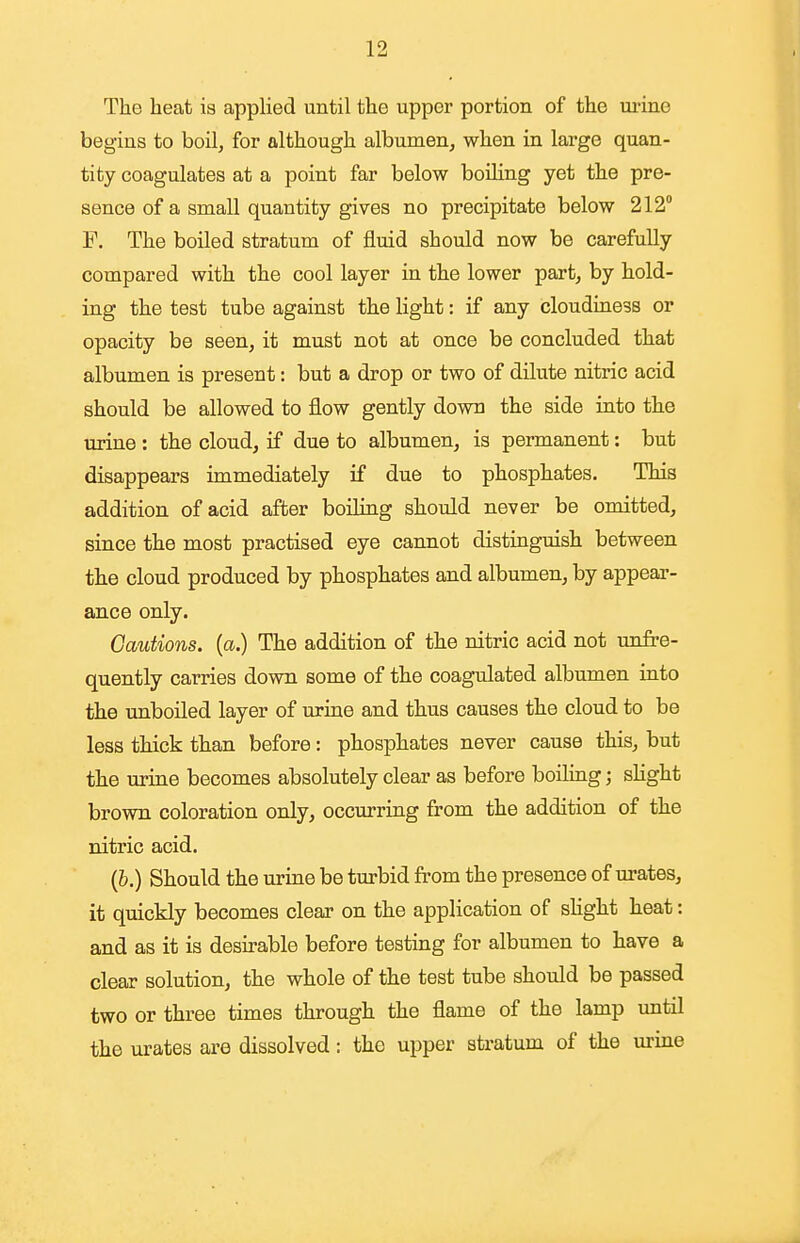 The heat is appUed until the upper portion of the ui'ine begins to boil, for although albumen, when in large quan- tity coagulates at a point far below boiling yet the pre- sence of a small quantity gives no precipitate below 212° F. The boiled stratum of fluid should now be carefully compared with the cool layer in the lower part, by hold- ing the test tube against the light: if any cloudiness or opacity be seen, it must not at once be concluded that albumen is present: but a drop or two of dilute nitric acid should be allowed to flow gently down the side into the tirine: the cloud, if due to albumen, is permanent: but disappears immediately if due to phosphates. This addition of acid after boiling should never be omitted, since the most practised eye cannot distinguish between the cloud produced by phosphates and albumen, by appear- aaice only. Cautions, {a.) The addition of the nitric acid not unfre- quently carries down some of the coagulated albumen into the unboiled layer of urine and thus causes the cloud to be less thick than before: phosphates never cause this, but the urine becomes absolutely clear as before boiling; sKght brown coloration only, occurring from the addition of the nitric acid. (&.) Should the urine be turbid from the presence of urates, it quickly becomes clear on the application of sKght heat: and as it is desu-able before testing for albumen to have a clear solution, the whole of the test tube should be passed two or three times through the flame of the lamp until the urates are dissolved: the upper stratum of the urine