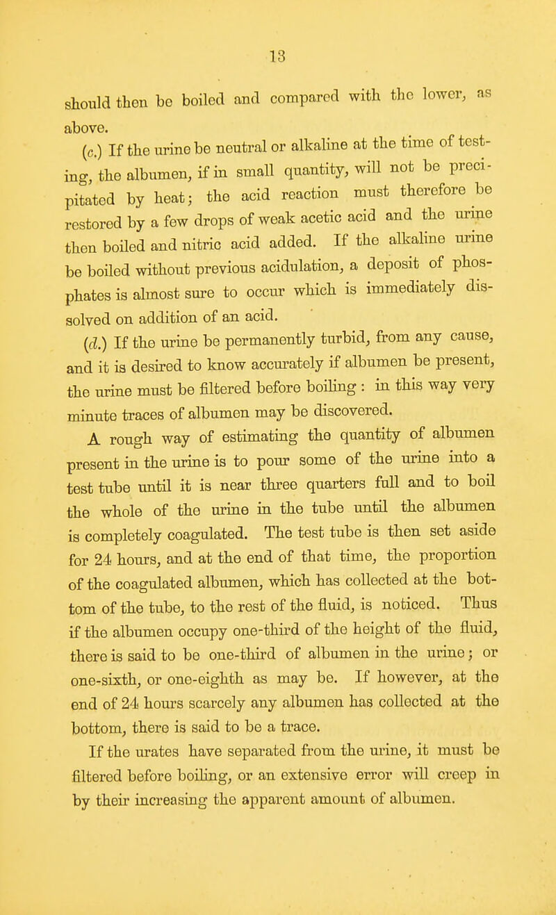 should then be boiled and compared with the lower, as above. (c.) If the urine be neutral or alkaline at the time of test- ing, the albumen, if in small quantity, will not be preci- pitated by heat; the acid reaction must therefore be restored by a few drops of weak acetic acid and the urine then boiled and nitric acid added. If the alkaline urine be boiled without previous acidulation, a deposit of phos- phates is almost sure to occur which is immediately dis- solved on addition of an acid. {d.) If the urine be permanently turbid, from any cause, and it ia desu-ed to know accurately if albumen be present, the urine must be filtered before boihng : in this way veiy minute traces of albumen may be discovered. A rough way of estimating the quantity of albumen present in the urine is to pour some of the urine into a test tube until it is near three quarters full and to boil the whole of the urine in the tube until the albumen is completely coagulated. The test tube is then set aside for 24 hours, and at the end of that time, the proportion of the coagulated albumen, which has collected at the bot- tom of the tube, to the rest of the fluid, is noticed. Thus if the albumen occupy one-third of the height of the fluid, there is said to be one-third of albumen in the urine; or one-sixth, or one-eighth as may be. If however, at the end of 24 hours scarcely any albumen has collected at the bottom, there is said to be a trace. If the urates have separated from the urine, it must be filtered before boihng, or an extensive error will creep in by their increasing the apparent amount of albumen.