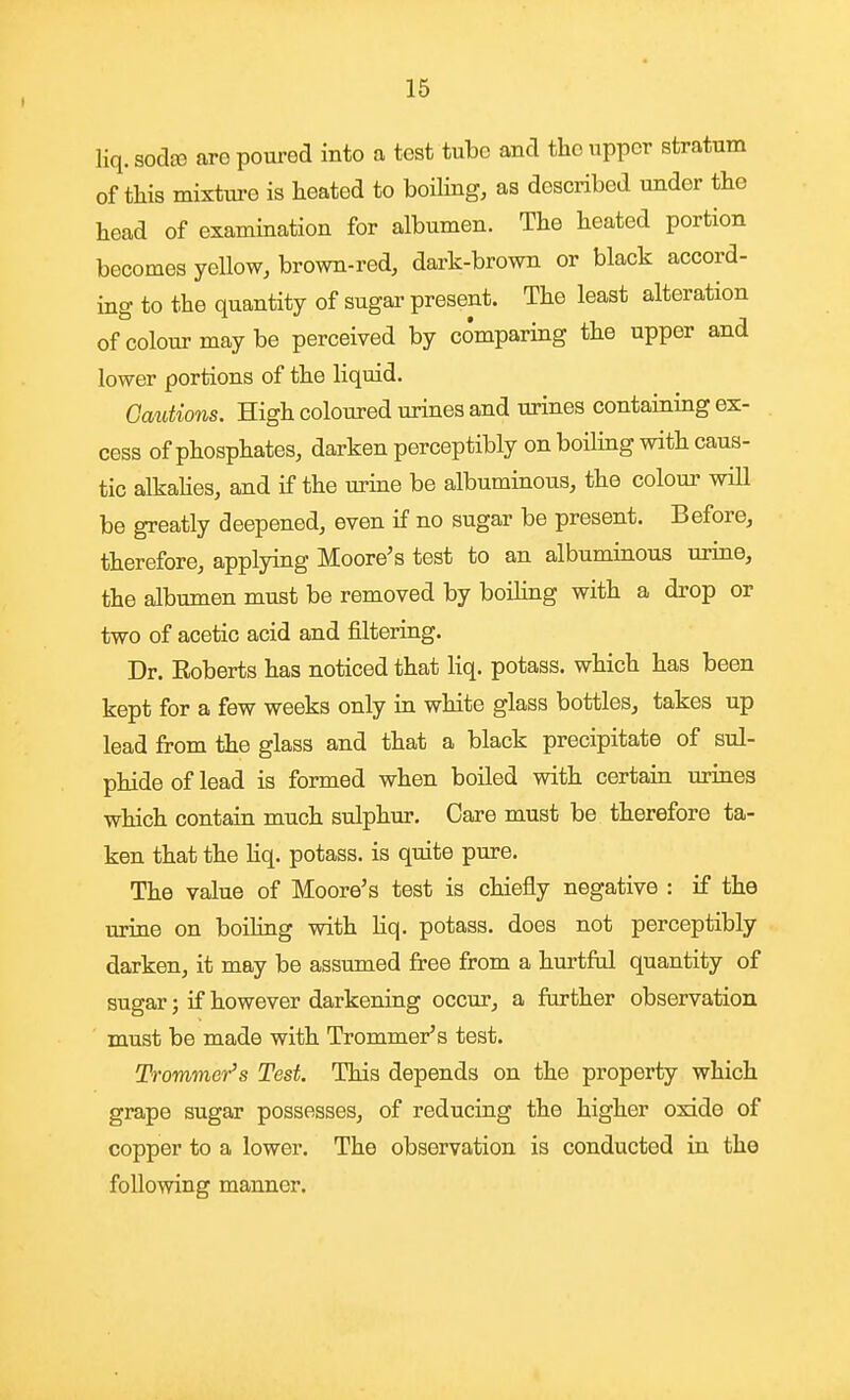 I liq. sodje are poured into a test tube and the upper stratum of tliis mixture is heated to boiling, as described under the head of examination for albumen. The heated portion becomes yellow, brown-red, dark-brown or black accord- ing to the quantity of sugar present. The least alteration of colour may be perceived by comparing the upper and lower portions of the liquid. Cautions. High coloured urines and urines containing ex- cess of phosphates, darken perceptibly on boiling with caus- tic alkahes, and if the urine be albuminous, the colour will be greatly deepened, even if no sugar be present. Before, therefore, applying Moore's test to an albuminous urine, the albumen must be removed by boiling with a drop or two of acetic acid and filtering. Dr. Roberts has noticed that liq. potass, which has been kept for a few weeks only in white glass bottles, takes up lead from the glass and that a black precipitate of sul- phide of lead is formed when boiled with certain urines which contain much sulphur. Care must be therefore ta- ken that the hq. potass, is quite pure. The value of Moore's test is chiefly negative : if the urine on boiling with liq. potass, does not perceptibly darken, it may be assumed free from a hurtftd quantity of sugar; if however darkening occur, a further observation must be made with Trommer's test. Trommer's Test. This depends on the property which grape sugar possesses, of reducing the higher oxide of copper to a lower. The observation is conducted in the following manner.