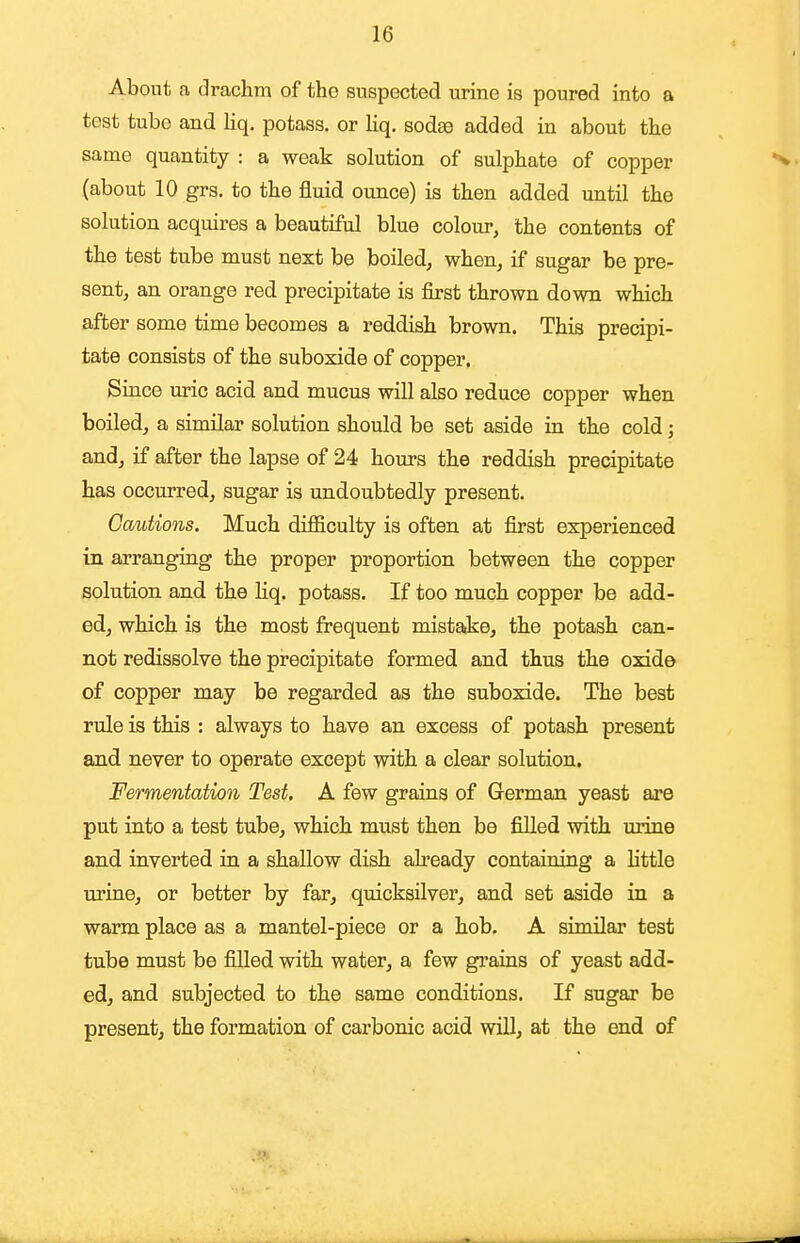 About a drachm of the suspected urine is poured into a test tube and liq. potass, or Kq. sodee added in about the same quantity : a weak solution of sulphate of copper (about 10 grs. to the fluid ounce) is then added until the solution acquires a beautiful blue colour, the contents of the test tube must next be boiled, when, if sugar be pre- sent, an orange red precipitate is first thrown down which after some time becomes a reddish brown. This precipi- tate consists of the suboxide of copper. Since m-ic acid and mucus will also reduce copper when boiled, a similar solution should be set aside in the cold; and, if after the lapse of 24 hours the reddish precipitate has occurred, sugar is undoubtedly present. Cautions. Much difficulty is often at first experienced in arranging the proper proportion between the copper solution and the liq. potass. If too much copper be add- ed, which is the most frequent mistake, the potash can- not redissolve the precipitate formed and thus the oxide of copper may be regarded as the suboxide. The best rule is this : always to have an excess of potash present and never to operate except with a clear solution. Fermentation Test. A few grains of German yeast are put into a test tube, which must then be filled with urine and inverted in a shallow dish already containing a little urine, or better by far, quicksilver, and set aside in a warm place as a mantel-piece or a hob. A similar test tube must be filled with water, a few grains of yeast add- ed, and subjected to the same conditions. If sugar be present, the formation of carbonic acid will, at the end of