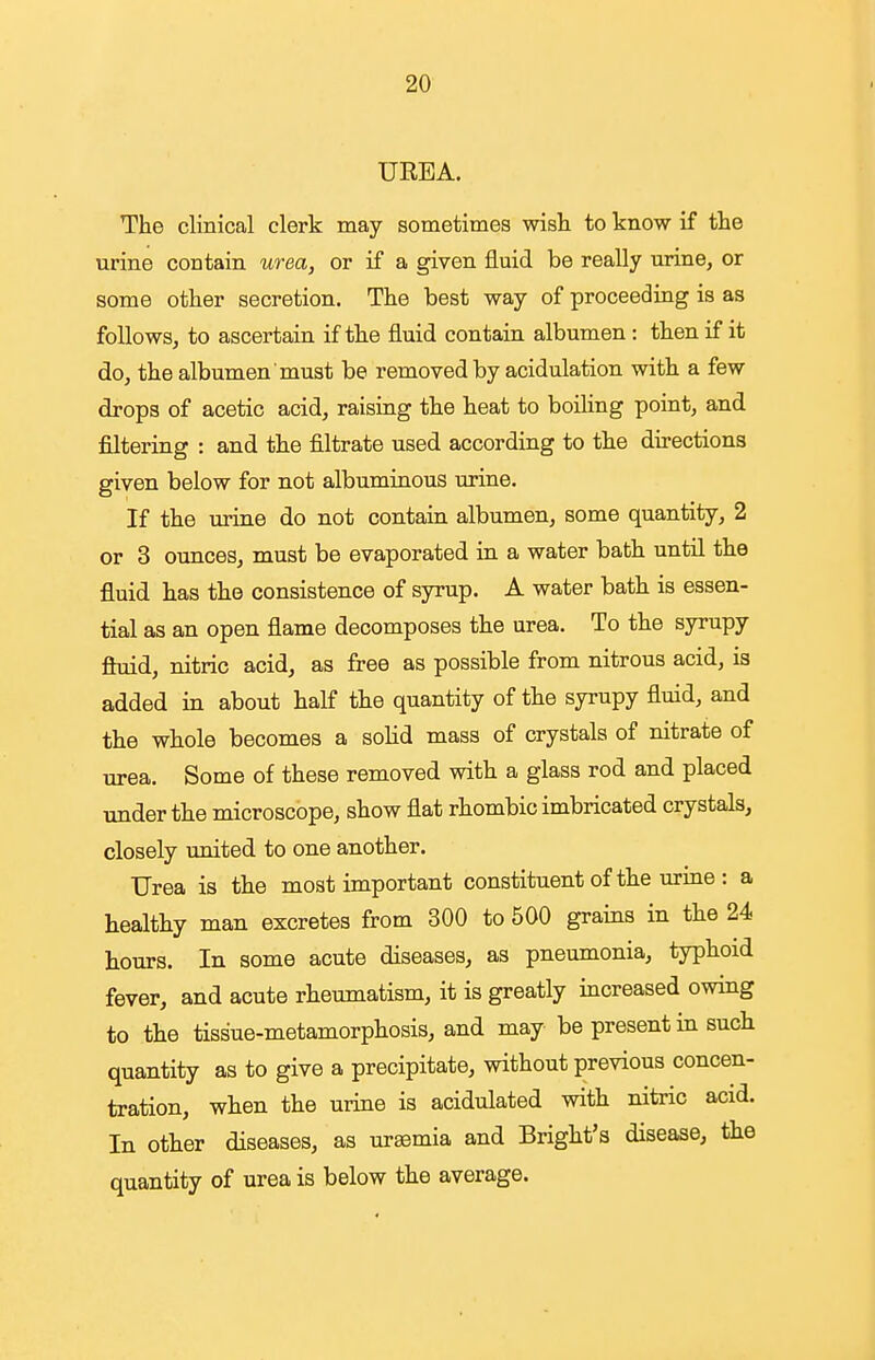 UREA. The clinical clerk may sometimes wish to know if the urine contain urea, or if a given fluid be really urine, or some other secretion. The best way of proceeding is as follows, to ascertain if the fluid contain albumen : then if it do, the albumen must be removed by acidulation with a few drops of acetic acid, raising the heat to boiling point, and filtering : and the filtrate used according to the directions given below for not albuminous urine. If the urine do not contain albumen, some quantity, 2 or 3 ounces, must be evaporated in a water bath until the fluid has the consistence of syrup. A water bath is essen- tial as an open flame decomposes the urea. To the syrupy fluid, nitric acid, as free as possible from nitrous acid, is added in about half the quantity of the syrupy fluid, and the whole becomes a soHd mass of crystals of nitrate of urea. Some of these removed with a glass rod and placed under the microscope, show flat rhombic imbricated crystals, closely united to one another. Urea is the most important constituent of the urine : a healthy man excretes from 300 to 500 grains in the 24 hours. In some acute diseases, as pneumonia, typhoid fever, and acute rheumatism, it is greatly increased owing to the tissue-metamorphosis, and may be present in such quantity as to give a precipitate, without previous concen- tration, when the urine is acidulated with nitric acid. In other diseases, as uremia and Bright's disease, the quantity of urea is below the average.