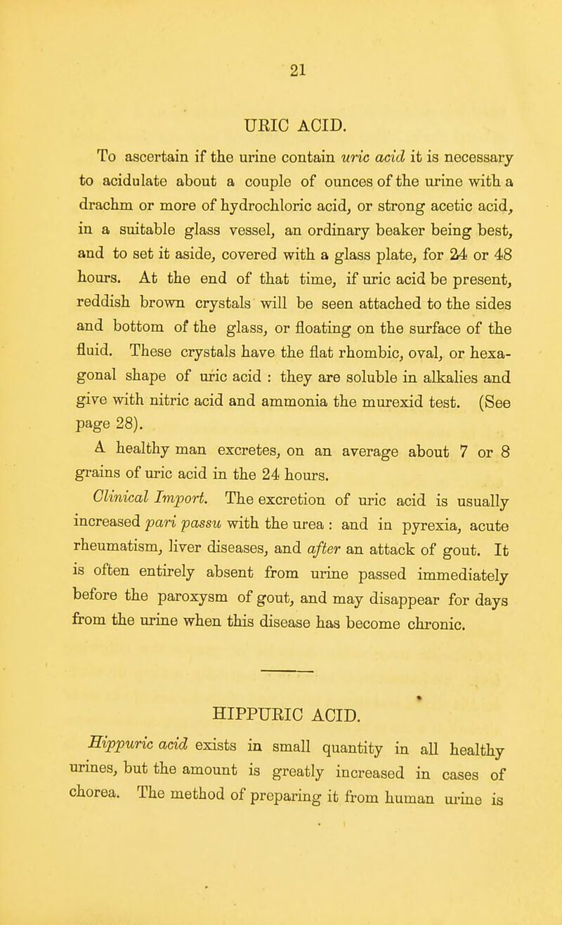 URIC ACID. To ascertain if the urine contain uric acid it is necessary to acidulate about a couple of ounces of the urine with a drachm or more of hydrochloric acid^ or strong acetic acid^ in a suitable glass vessel, an ordinary beaker being best, and to set it aside, covered with a glass plate, for 24 or 48 hours. At the end of that time, if uric acid be present, reddish brown crystals will be seen attached to the sides and bottom of the glass, or floating on the surface of the fluid. These crystals have the flat rhombic, oval, or hexa- gonal shape of uric acid : they are soluble in alkalies and give with nitric acid and ammonia the murexid test. (See page 28). A healthy man excretes, on an average about 7 or 8 grains of uric acid in the 24 hours. Clinical Import. The excretion of uric acid is usually increased pari passu with the urea : and in pyrexia, acute rheumatism, liver diseases, and after an attack of gout. It is often entirely absent from urine passed immediately before the paroxysm of gout, and may disappear for days from the urine when this disease has become chronic. HIPPURIC ACID. Eippuric acid exists in small quantity in all healthy urines, but the amount is greatly increased in cases of chorea. The method of preparing it from human urine is